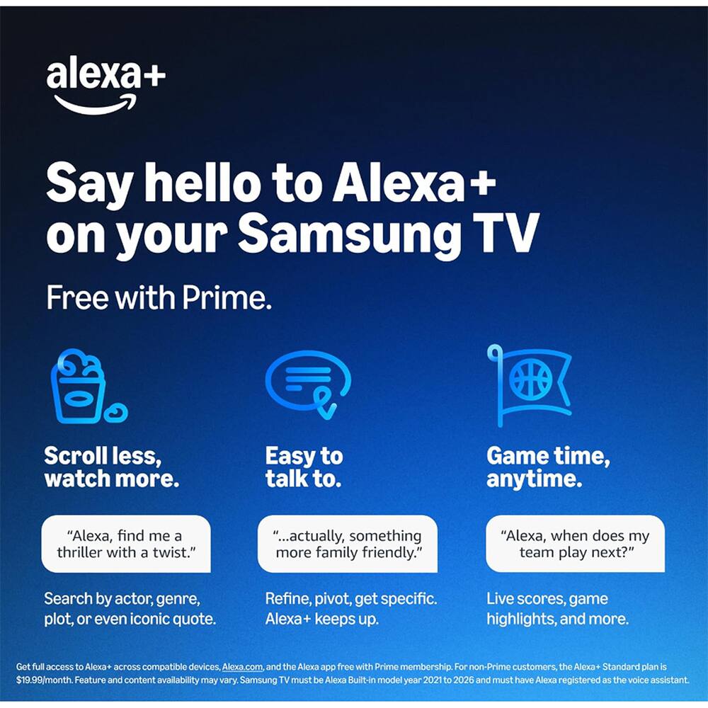 Say hello to Alexa+ on your Samsung TV Free with Prime.

Scroll less, watch more.
Easy to talk to.
Game time, anytime.

"Alexa, find me a thriller with a twist."
"...actually, something more family friendly."
"Alexa, when does my team play next?"

Search by actor, genre, plot, or even iconic quote.
Refine, pivot, get specific. Alexa+ keeps up.
Live scores, game highlights, and more.

Get full access to Alexa+ across compatible devices, Alexa.com, and the Alexa app free with Prime membership. For non-Prime customers, the Alexa+ Standard plan is $19.99/month. Feature and content availability may vary. Samsung TV must be Alexa Built-in model year 2021 to 2026 and must have Alexa registered as the voice assistant.