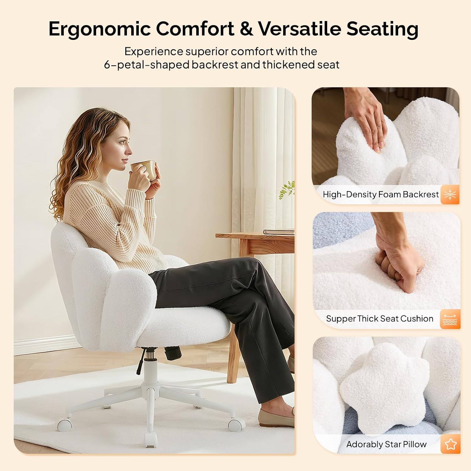 Ergonomic Comfort & Versatile Seating

Experience superior comfort with the 6-petal-shaped backrest and thickened seat

- High-Density Foam Backrest
- Supper Thick Seat Cushion
- Adorably Star Pillow