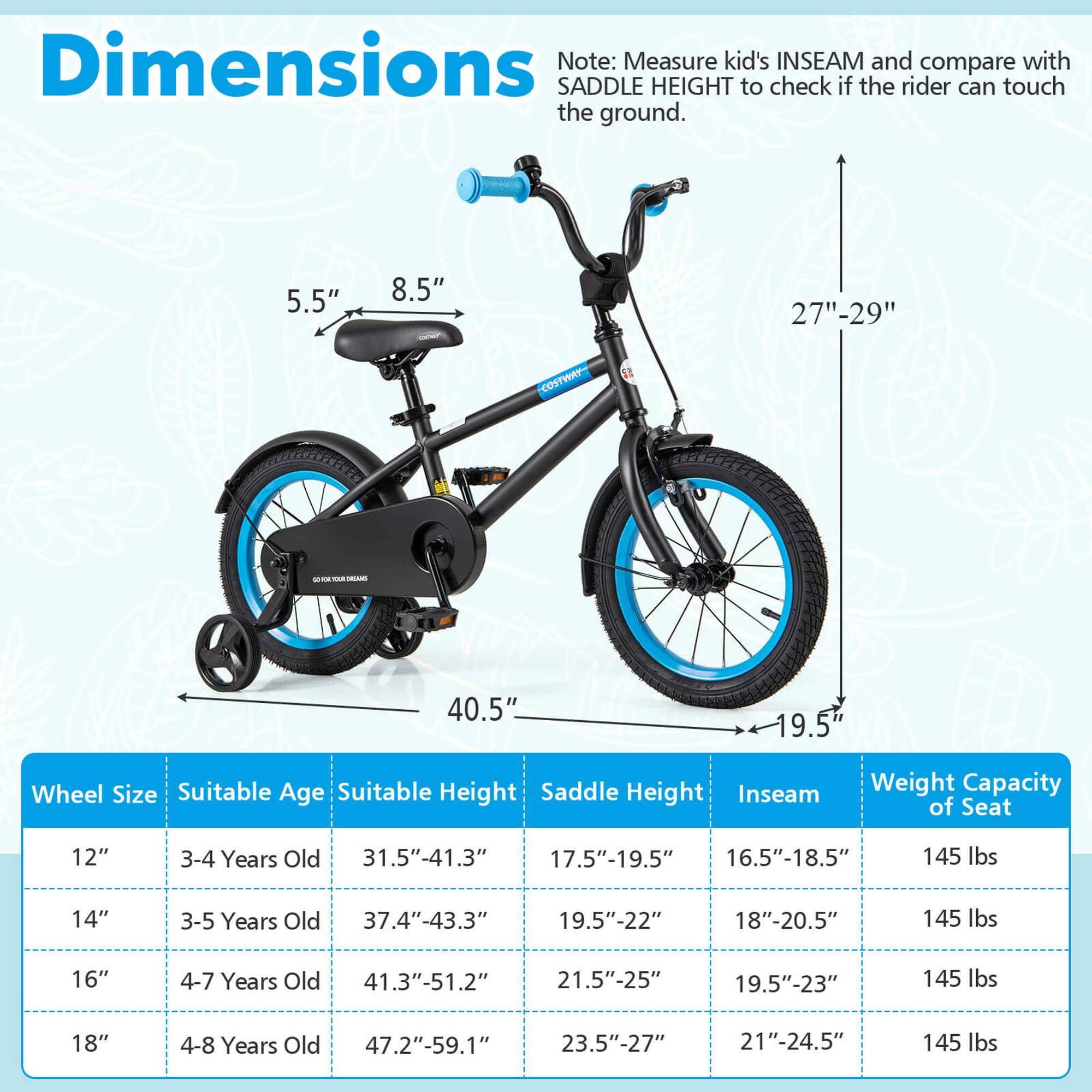 **Dimensions**

Note: Measure kid's INSEAM and compare with SADDLE HEIGHT to check if the rider can touch the ground.

- 5.5"
- 8.5"
- 27"-29"
- 40.5"
- 19.5"

**Wheel Size** | **Suitable Age** | **Suitable Height** | **Saddle Height** | **Inseam** | **Weight Capacity of Seat**
--- | --- | --- | --- | --- | ---
12" | 3-4 Years Old | 31.5"-41.3" | 17.5"-19.5" | 16.5"-18.5" | 145 lbs
14" | 3-5 Years Old | 37.4"-43.3" | 19.5"-22" | 18"-20.5" | 145 lbs
16" | 4-7 Years Old | 41.3"-51.2" | 21.5"-25" | 19.5"-23" | 14