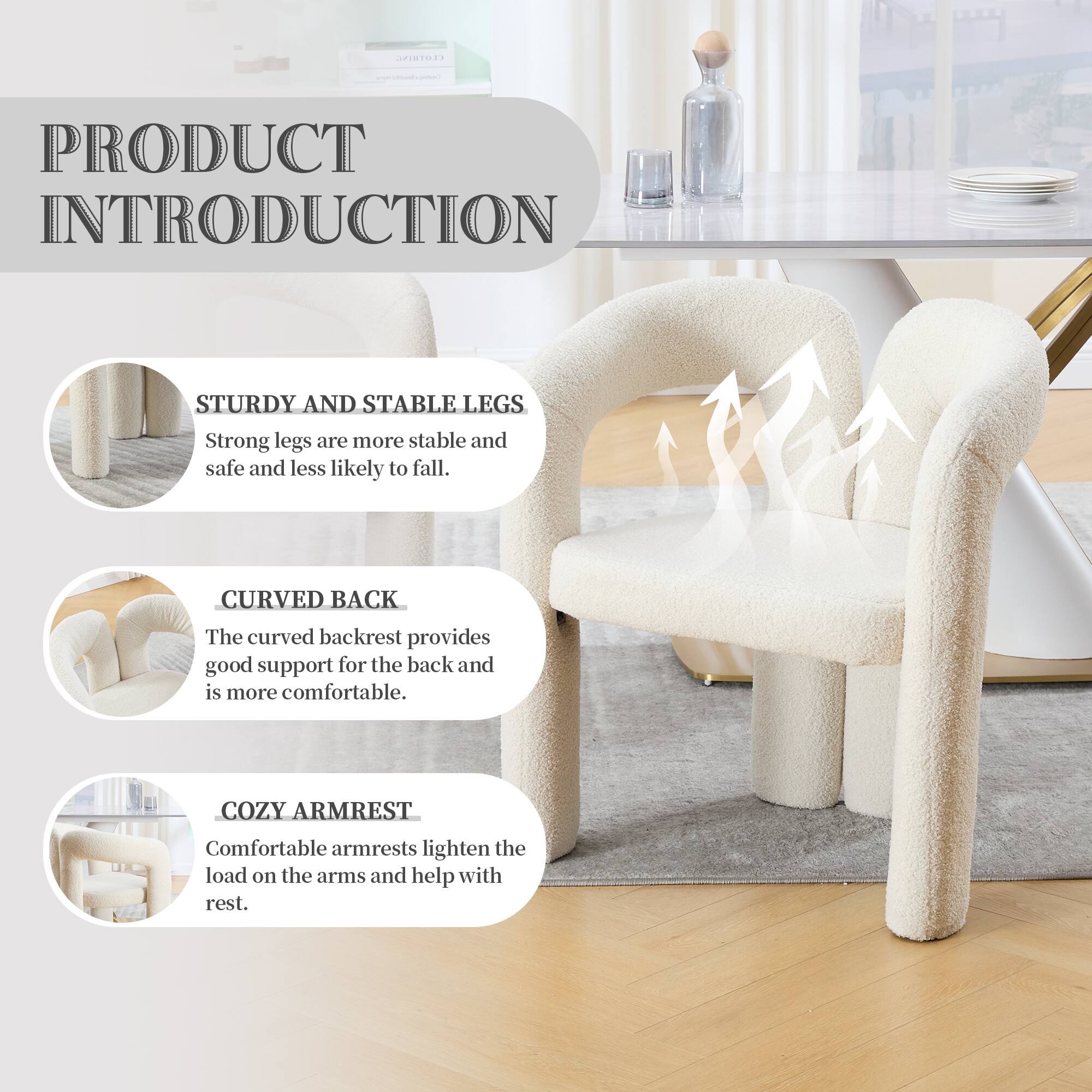 PRODUCT INTRODUCTION

STURDY AND STABLE LEGS  
Strong legs are more stable and safe and less likely to fall.

CURVED BACK  
The curved backrest provides good support for the back and is more comfortable.

COZY ARMREST  
Comfortable armrests lighten the load on the arms and help with rest.