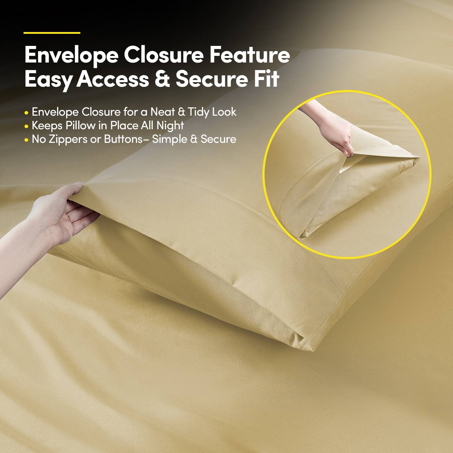 Envelope Closure Feature  
Easy Access & Secure Fit  

- Envelope Closure for a Neat & Tidy Look  
- Keeps Pillow in Place All Night  
- No Zippers or Buttons – Simple & Secure