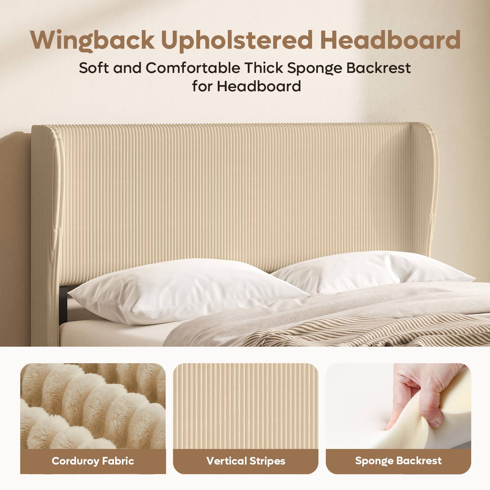 Wingback Upholstered Headboard  
Soft and Comfortable Thick Sponge Backrest for Headboard  
Corduroy Fabric  
Vertical Stripes  
Sponge Backrest