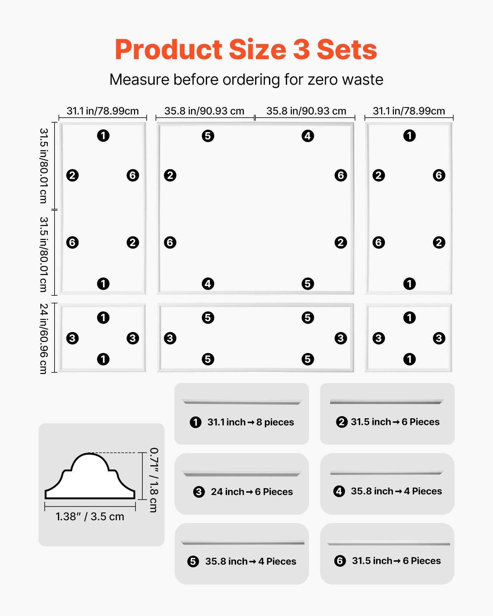 Product Size 3 Sets  
Measure before ordering for zero waste  

1. 31.1 in/78.99 cm → 8 pieces  
2. 31.5 in/80.01 cm → 6 Pieces  
3. 24 in/60.96 cm → 6 Pieces  
4. 35.8 in/90.93 cm → 4 Pieces  
5. 35.8 inch → 4 Pieces  
6. 31.5 inch → 6 Pieces  

- 0.71" / 1.8 cm  
- 1.38" / 3.5 cm