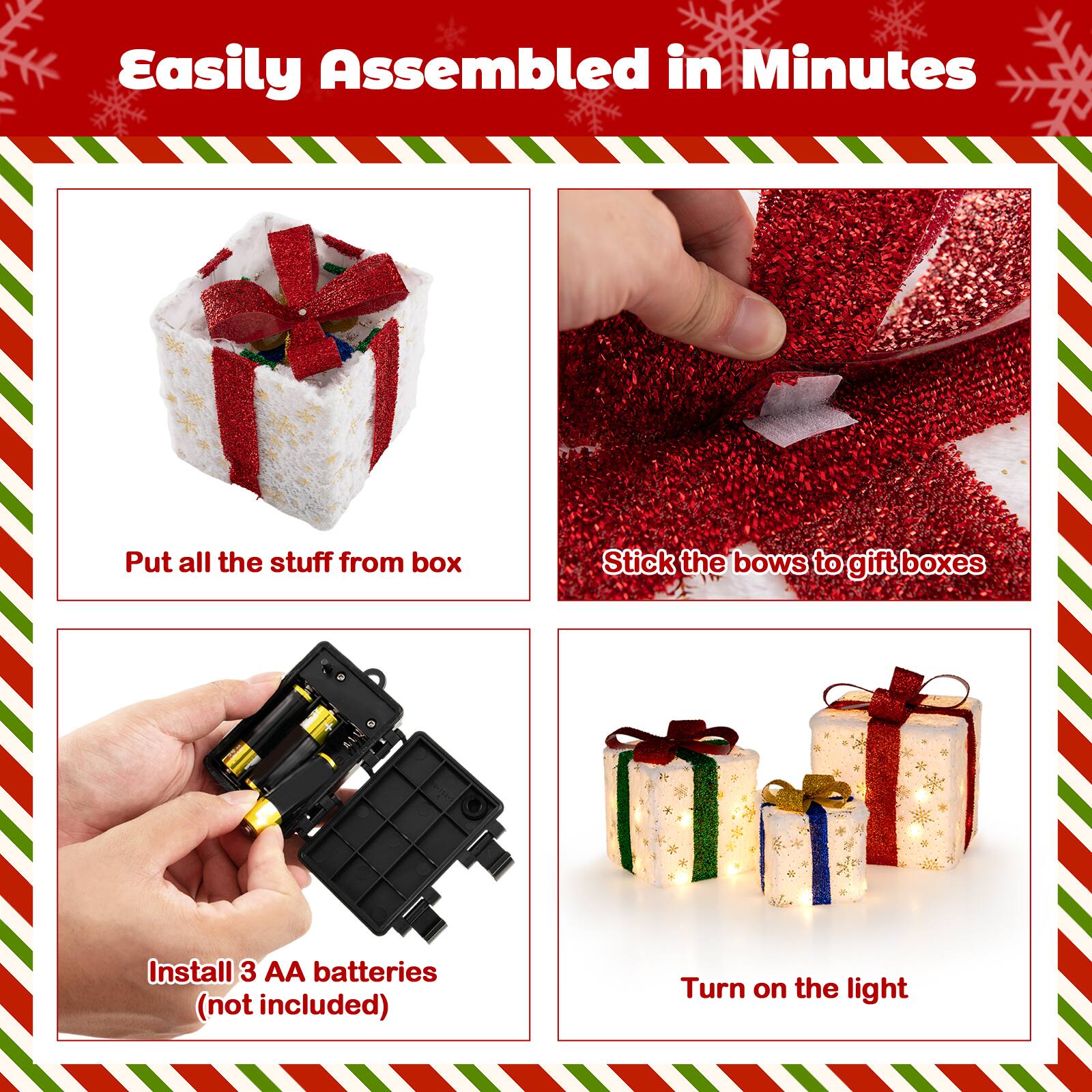 Easily Assembled in Minutes

Put all the stuff from box

Stick the bows to gift boxes

Install 3 AA batteries (not included)

Turn on the light