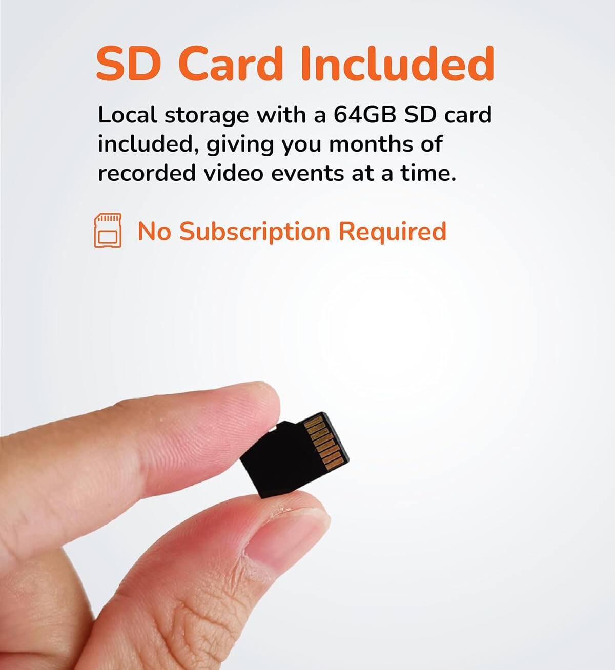 SD Card Included

Local storage with a 64GB SD card included, giving you months of recorded video events at a time.

No Subscription Required