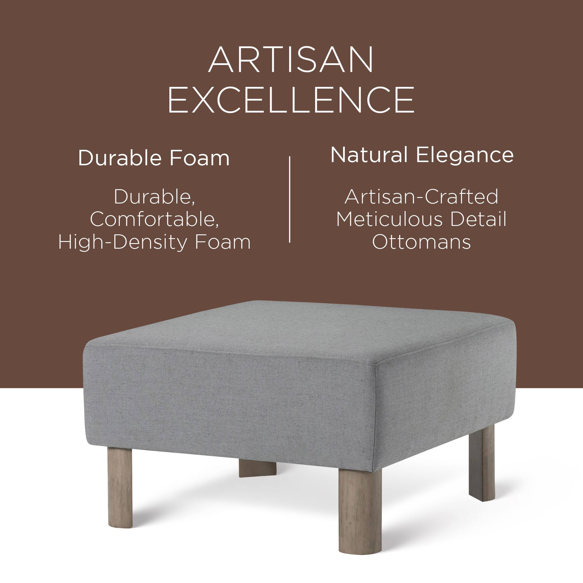 ARTISAN EXCELLENCE

Durable Foam  
Durable, Comfortable, High-Density Foam

Natural Elegance  
Artisan-Crafted Meticulous Detail Ottomans