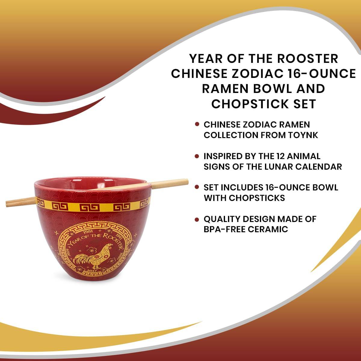 YEAR OF THE ROOSTER CHINESE ZODIAC 16-OUNCE RAMEN BOWL AND CHOPSTICK SET

CHINESE ZODIAC RAMEN COLLECTION FROM TOYNK

INSPIRED BY THE 12 ANIMAL SIGNS OF THE LUNAR CALENDAR

SET INCLUDES 16-OUNCE BOWL WITH CHOPSTICKS

QUALITY DESIGN MADE OF BPA-FREE CERAMIC