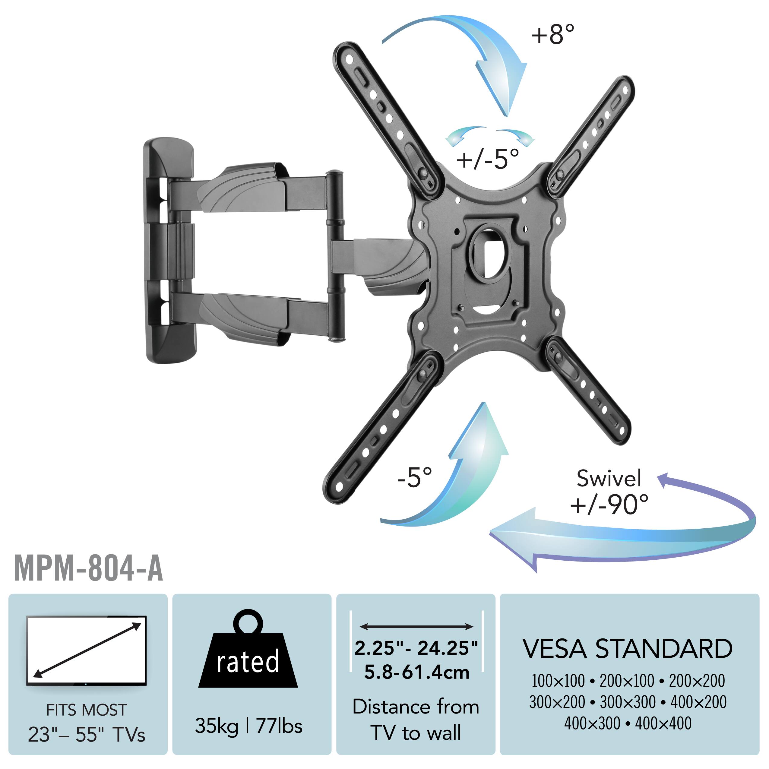+8 +/-5 -5 Swivel +/-90 MPM-804-A FITS MOST 23"- 55" TVs rated 35kg | 77lbs 2.25"- 24.25" 5.8-61.4cm Distance from TV to wall VESA STANDARD 100x100 200x100 200x200 300x200 300x300 400x200 400x300 400x400