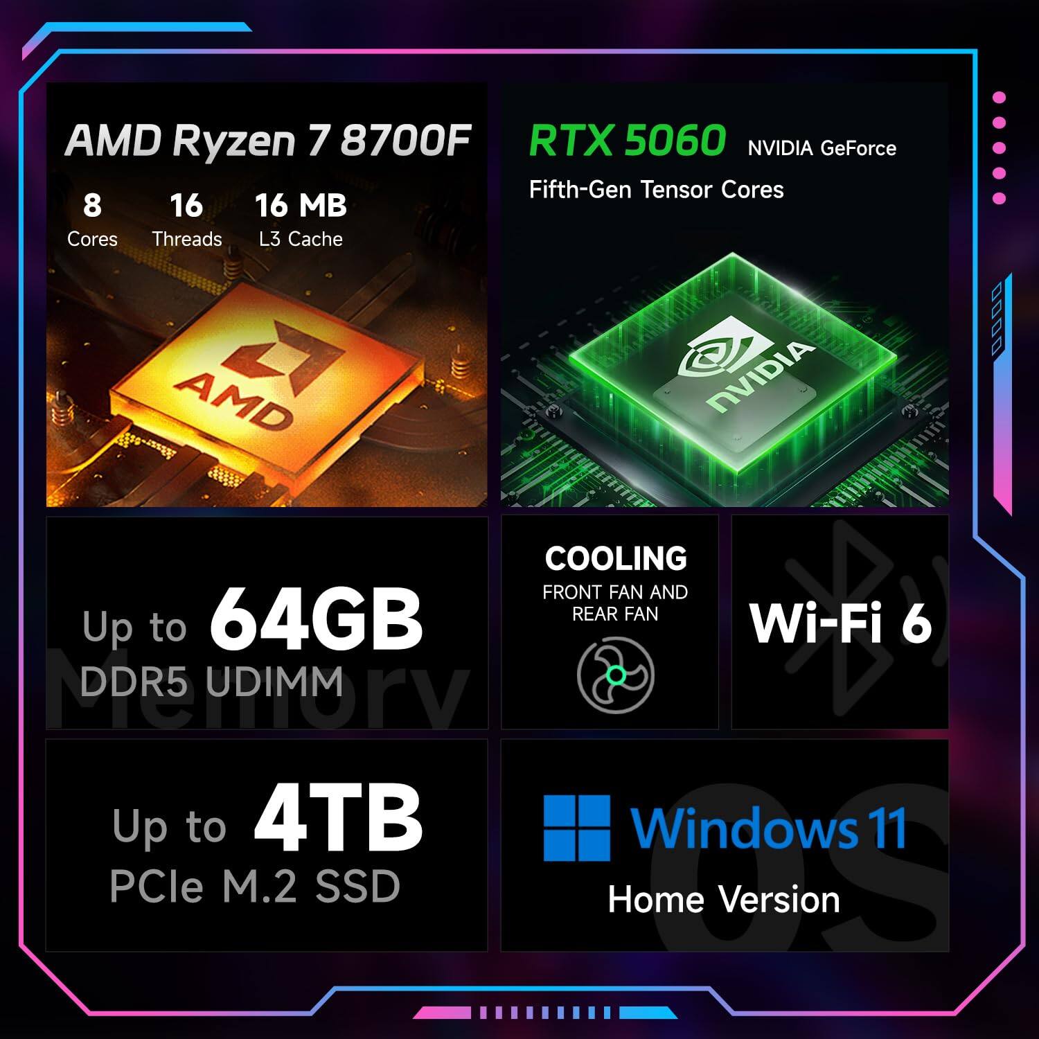 AMD Ryzen 7 8700F  
8 Cores  
16 Threads  
16 MB L3 Cache  

RTX 5060 NVIDIA GeForce  
Fifth-Gen Tensor Cores  

Up to 64GB DDR5 UDIMM  

Up to 4TB PCIe M.2 SSD  

COOLING  
Front Fan and Rear Fan  

Wi-Fi 6  

Windows 11 Home Version