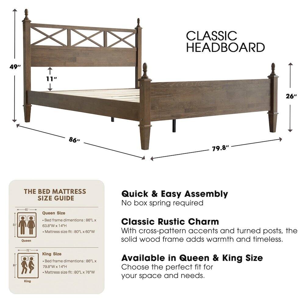 CLASSIC HEADBOARD

49" 11" 26" 86" 79.8" 80

THE BED MATTRESS SIZE GUIDE

Queen Size
- Bed frame dimensions: 86"L x 63.8"W x 14"H
- Mattress size fit: 80"L x 60"W

King Size
- Bed frame dimensions: 86"L x 79.8"W x 14"H
- Mattress size fit: 80"L x 76"W

Quick & Easy Assembly
No box spring required

Classic Rustic Charm
With cross-pattern accents and turned posts, the solid wood frame adds warmth and timeless.

Available in Queen & King Size
Choose the perfect fit for your space and needs.