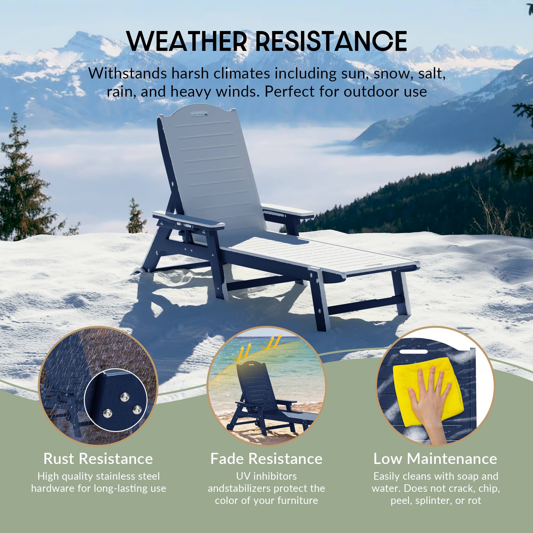 WEATHER RESISTANCE  
Withstands harsh climates including sun, snow, salt, rain, and heavy winds. Perfect for outdoor use  

Rust Resistance  
High quality stainless steel hardware for long-lasting use  

Fade Resistance  
UV inhibitors and stabilizers protect the color of your furniture  

Low Maintenance  
Easily cleans with soap and water. Does not crack, chip, peel, splinter, or rot