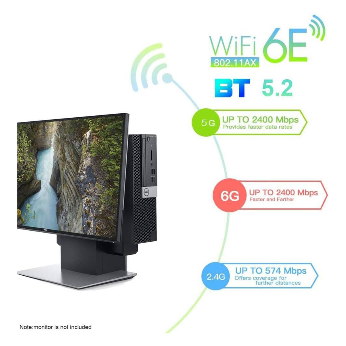 WiFi 802.11AX 6E BT 5.2  
- 5G: UP TO 2400 Mbps  
  Provides faster data rates  
- 6G: UP TO 2400 Mbps  
  Faster and Farther  
- 2.4G: UP TO 574 Mbps  
  Offers coverage for farther distances  

Note: monitor is not included
