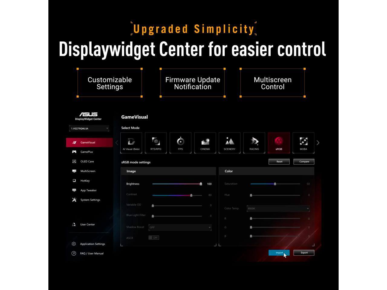 Upgraded Simplicity Displaywidget Center for easier control

Customizable Settings
Firmware Update Notification
Multiscreen Control

ASUS DisplayWidget Center

GameVisual
VG279QMLSA

Select Mode
GameVisual
GamePlus
AJ Visual (Bota)
STRAUPG
FPS
CINEMA
SCENERY
RACING
sPras
MOBA
OLED Care
sRGB mode settings

Reart
Compare
MultiScreen
Image
Color
HotKey
Brightness
100
Saturation
App Tweaker System Settings
Contrast Variable OD
80
Hue Color Temp
6500K
Blue Light Filter
0
User Center
Shadow Boost
OFF
ASCR

Application Settings
FAQ / User Manual
Import
Export