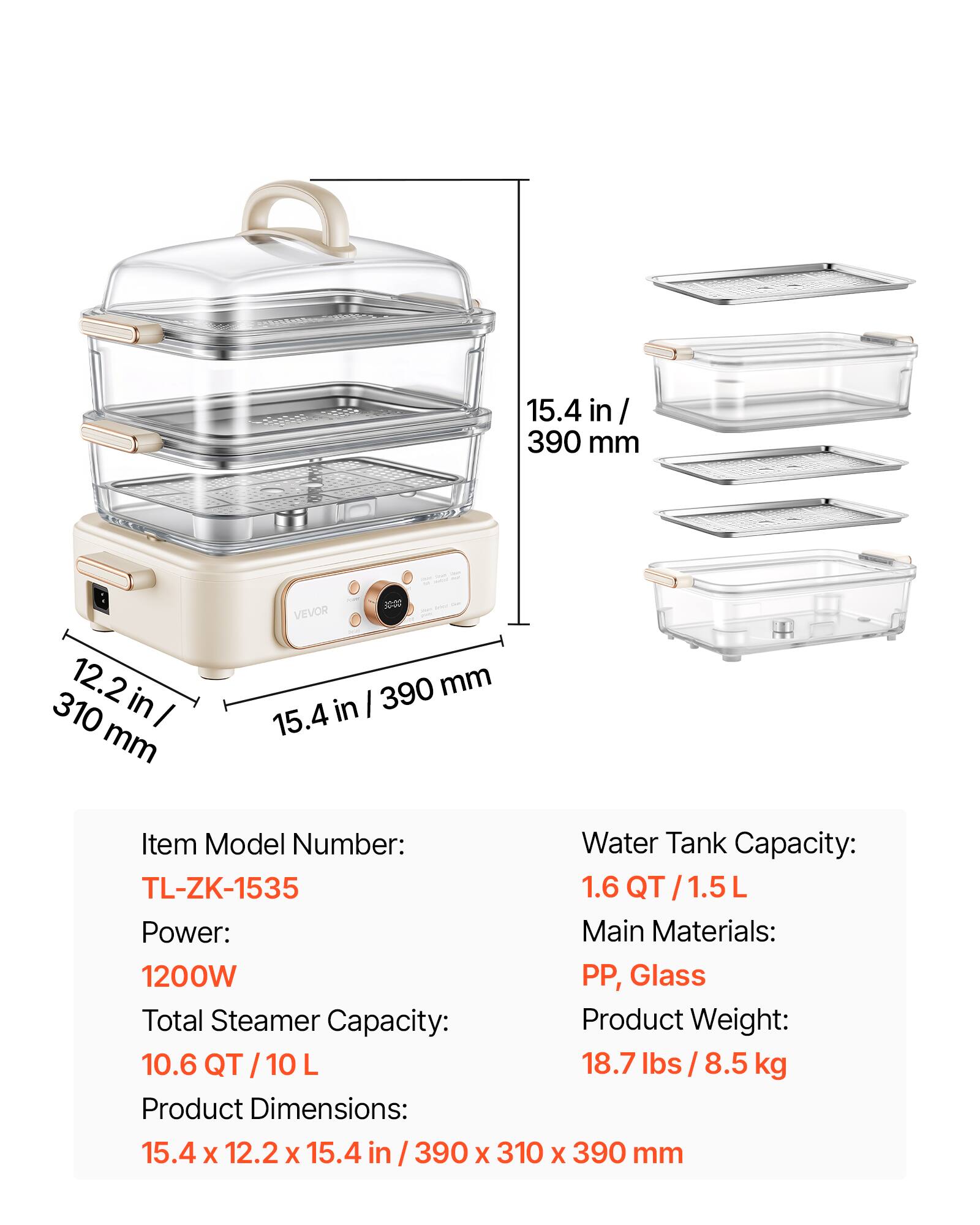 15.4 in/ 390 mm  
12.2 in/ 310 mm  
VEVOR 390 mm in/ 15.4  

Item Model Number: TL-ZK-1535  
Water Tank Capacity: 1.6 QT/1.5L  
Power: 1200W  
Main Materials: PP, Glass  
Total Steamer Capacity: 10.6 QT/10 L  
Product Weight: 18.7 lbs / 8.5 kg  
Product Dimensions: 15.4 x 12.2 x 15.4 in / 390 x 310 x 390 mm