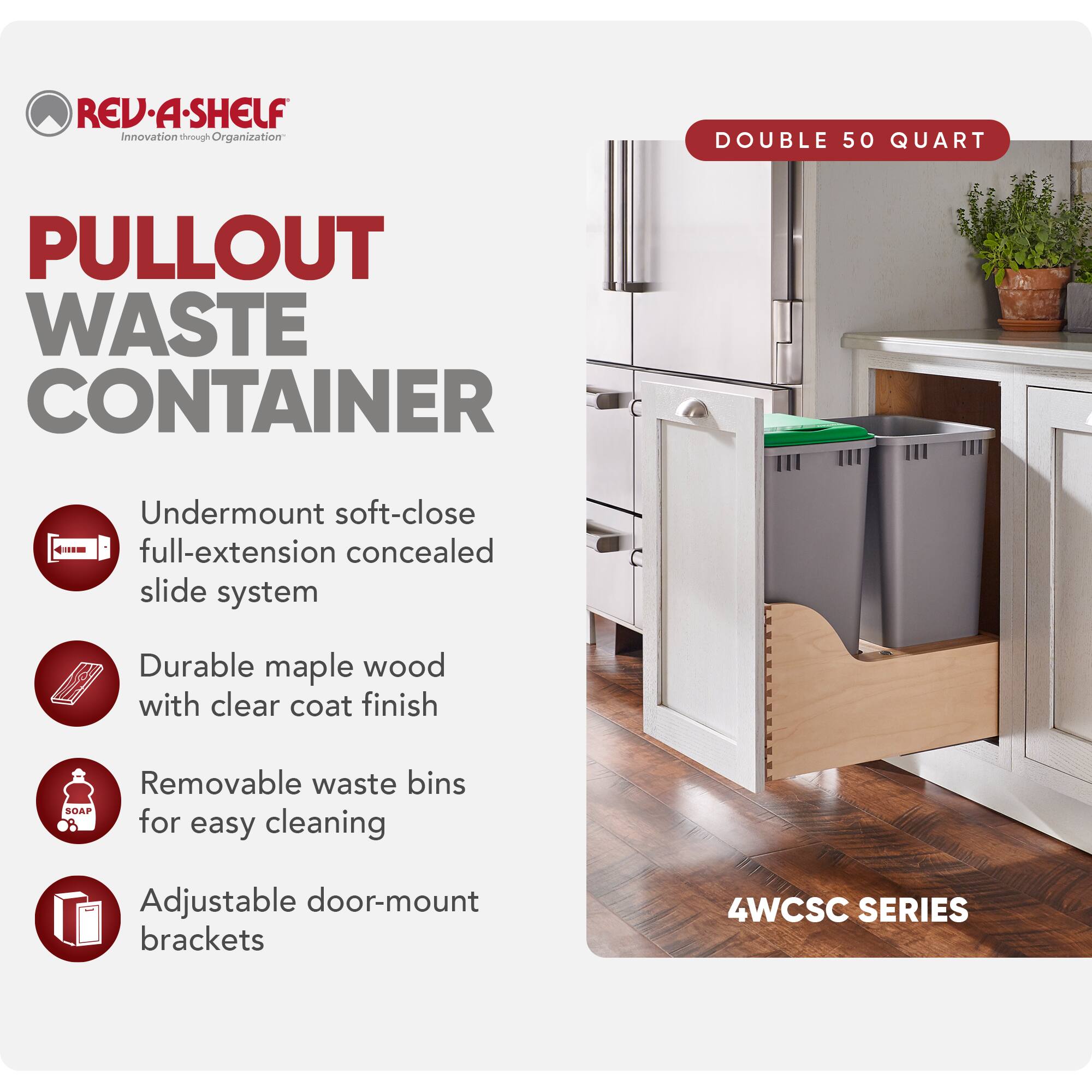 REV·A·SHELF  
Innovation through Organization

PULLOUT WASTE CONTAINER

DOUBLE 50 QUART

- Undermount soft-close full-extension concealed slide system
- Durable maple wood with clear coat finish
- Removable waste bins for easy cleaning
- Adjustable door-mount brackets

4WCSC SERIES