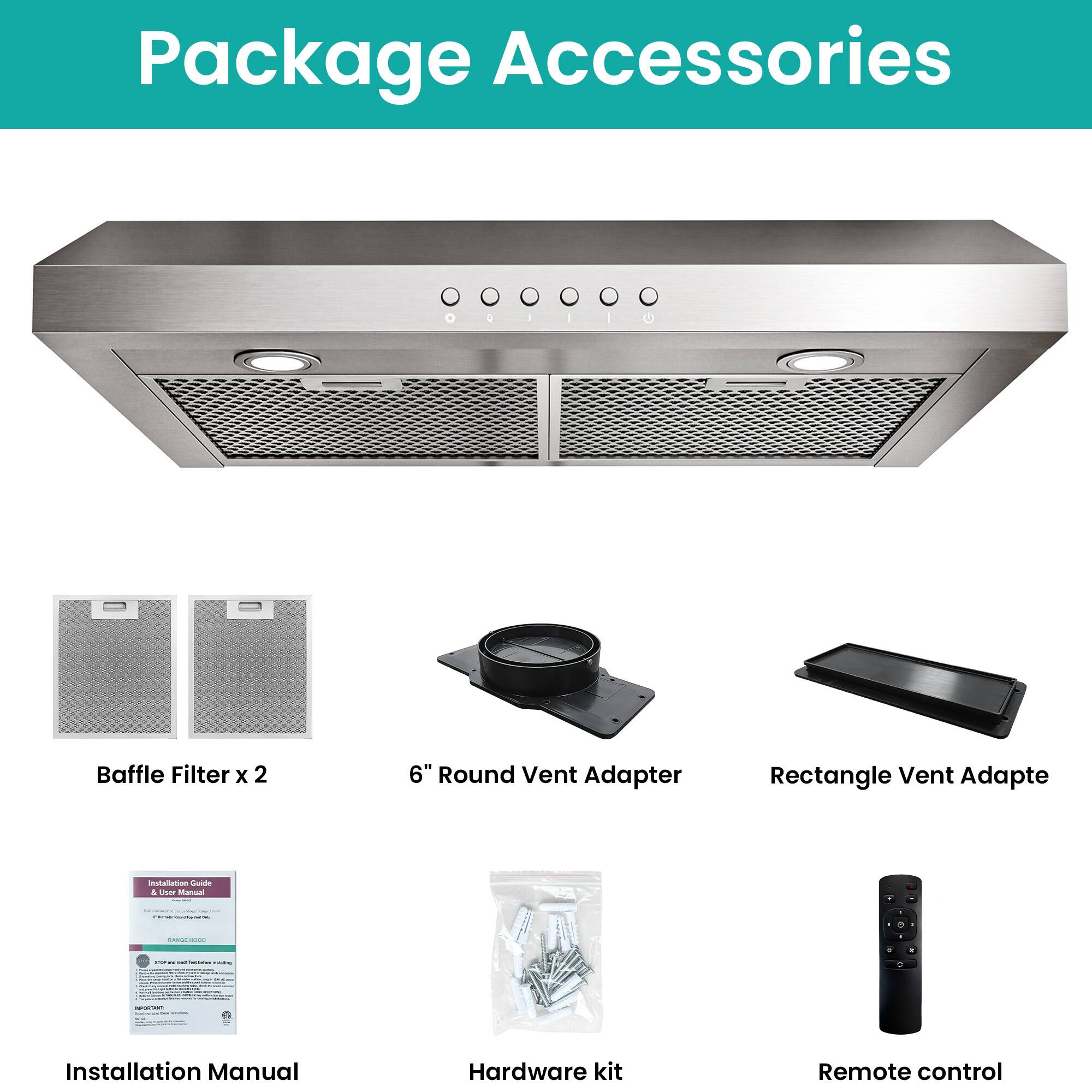 Package Accessories

- Baffle Filter x 2
- 6" Round Vent Adapter
- Rectangle Vent Adapter
- Installation Manual
- Hardware kit
- Remote control
