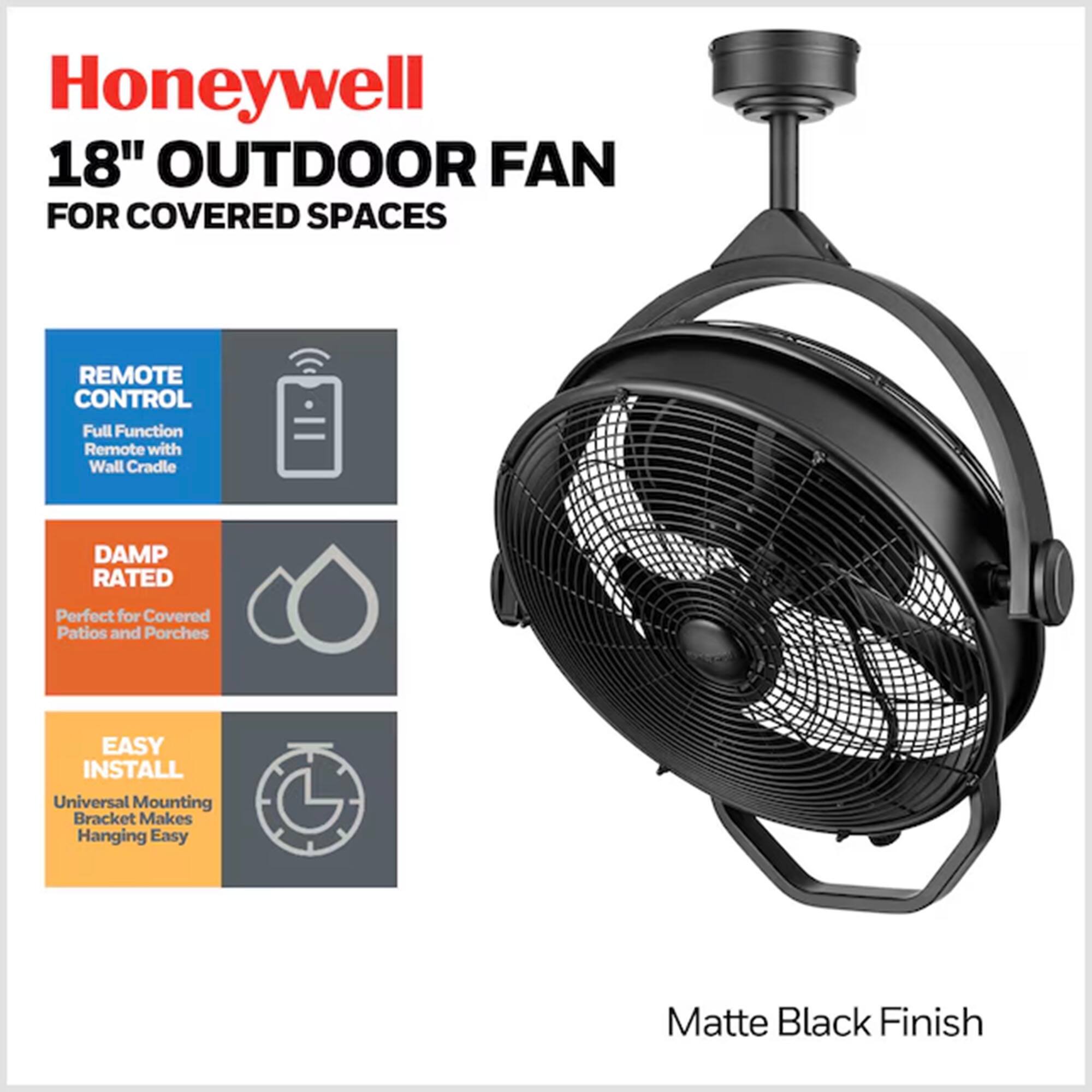 Honeywell 18" Outdoor Fan for Covered Spaces

- Remote Control: Full Function Remote with Wall Cradle
- Damp Rated: Perfect for Covered Patios and Porches
- Easy Install: Universal Mounting Bracket Makes Hanging Easy
- Matte Black Finish