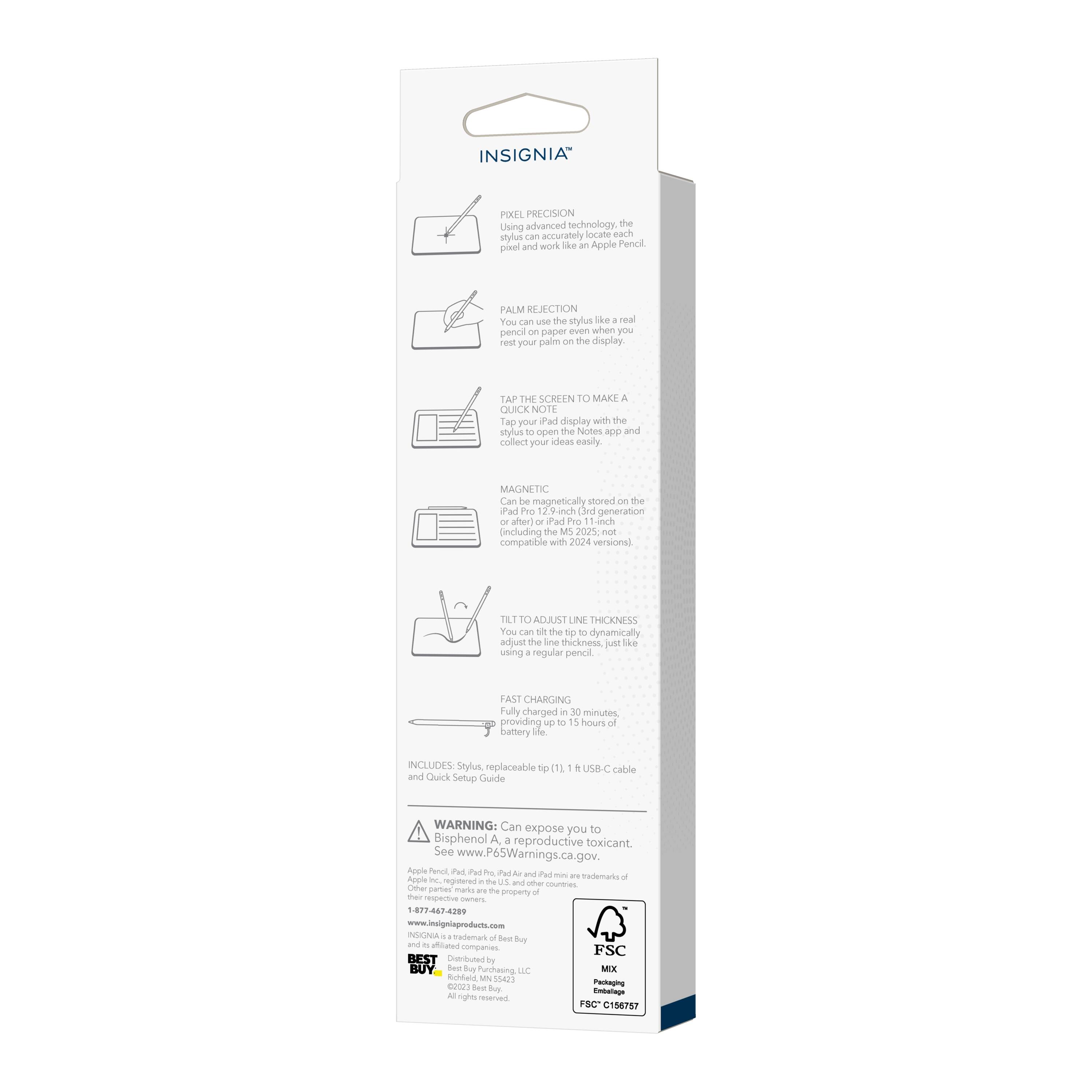 INSIGNIA PIXEL PRECISION  
Using advanced technology, the stylus can accurately locate each pixel and work like an Apple Pencil.  

PALM REJECTION  
You can use the stylus like a real pencil on paper even when your palm is on the display.  

TAP THE SCREEN TO MAKE A QUICK NOTE  
Tap your iPad display with the stylus to open the Notes app and collect your ideas easily.  

MAGNETIC  
Can be magnetically stored on the iPad Pro 11-inch generation (after) - Pad Pro including the M2 2025, non-magnetic compatible with 2024 versions.  

TILT TO ADJUST LINE THICKNESS  
You can tilt the stylus to dynamically adjust the line thickness just like using a regular pencil.  

FAST CHARGING  
Fully charged in 30 minutes, providing up to 15 hours of battery life.  

INCLUDES: Stylus, replaceable tip, and Quick Setup Guide.  

WARNING: Can expose you to Bisphenol A, a reproductive toxicant. See www.P65Warnings.ca.gov.  

Apple Pencil, iPad, and iPad Pro are trademarks of Apple Inc. registered in the U.S. and other countries.