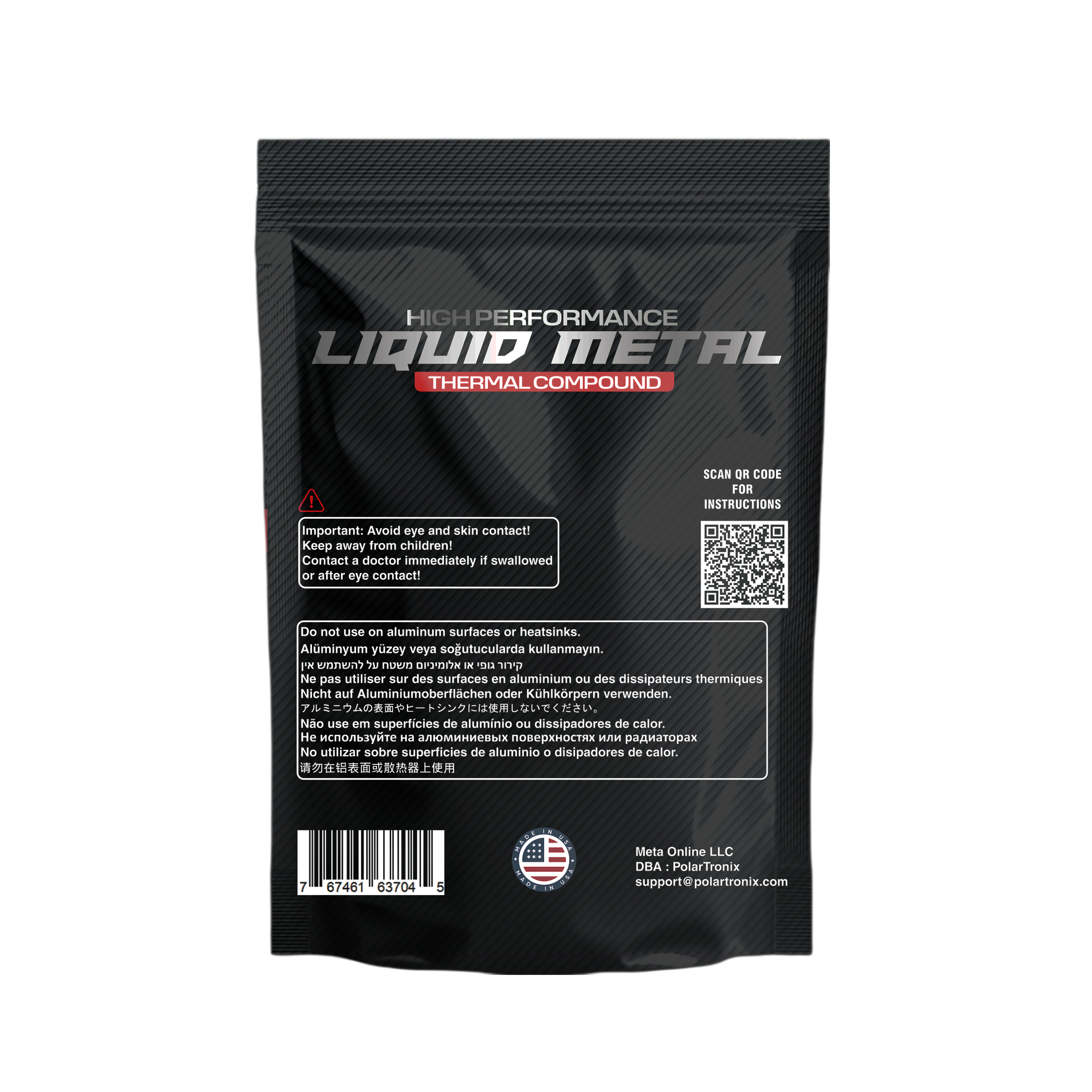 HIGH PERFORMANCE LIQUID METAL THERMAL COMPOUND

SCAN OR CODE FOR INSTRUCTIONS

Important: Avoid eye and skin contact. Keep away from children! Contact a doctor immediately if swallowed or after eye contact!

Do not use on aluminum surfaces or heatsinks.

Aluminyum yüzey veya soğutucularda kullanmayın.

Ne pas utiliser sur des surfaces en aluminium ou des dissipateurs thermiques.

Nicht auf Aluminiumoberflächen oder Kühlkörpern verwenden.

No use on superficies de aluminio ou dissipadores de calor.

No utilizar sobre superficies de aluminio o dissipadores de calor.

Meta Online LLC DBA PolarTronix
support@polartronix.com