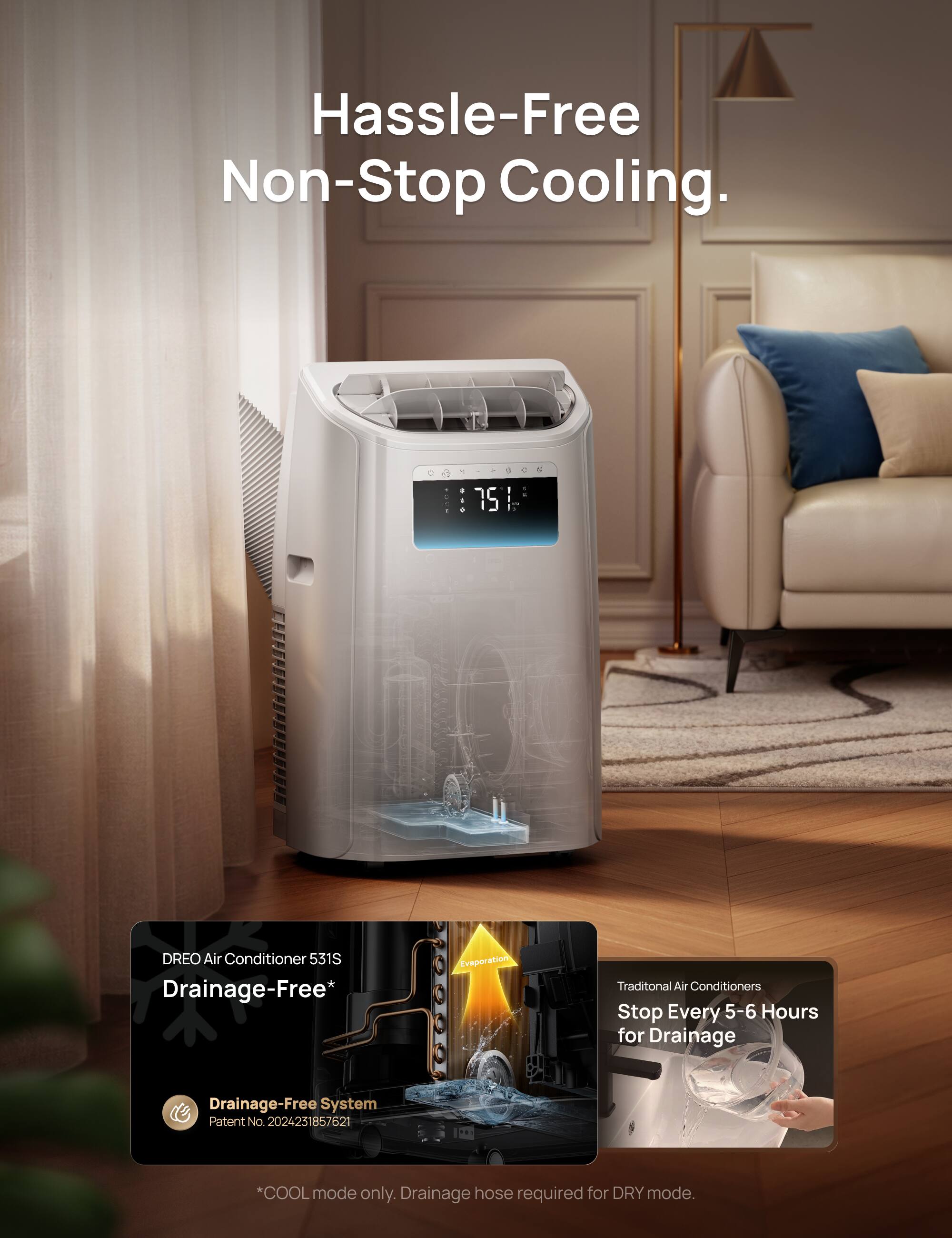 Hassle-Free Non-Stop Cooling.

75 DREO Air Conditioner 531S Drainage-Free* Evaporation

Traditional Air Conditioners Stop Every 5-6 Hours for Drainage

Drainage-Free System Patent No. 2024231857621

*COOL mode only. Drainage hose required for DRY mode.