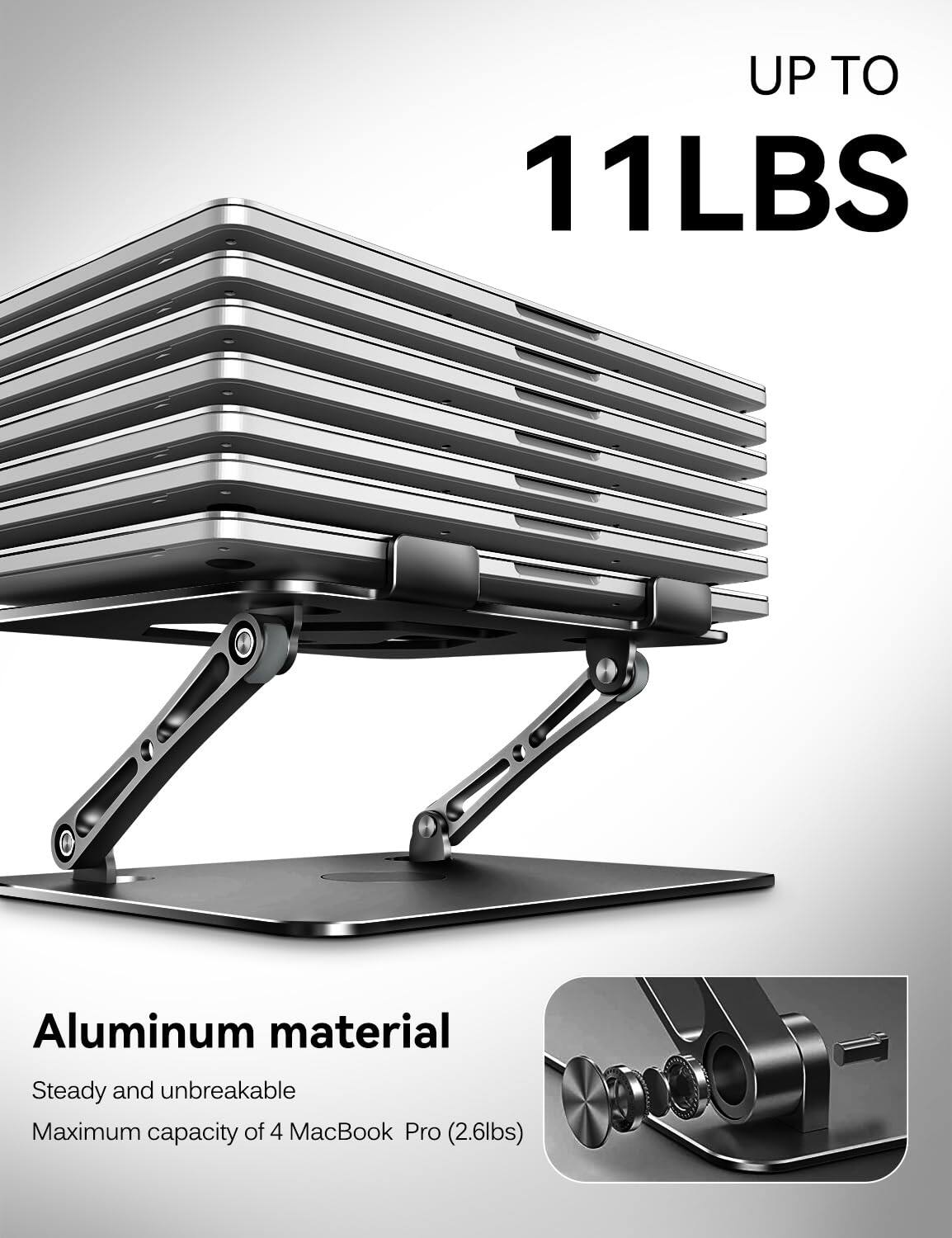 UP TO 11LBS  
Aluminum material  
Steady and unbreakable  
Maximum capacity of 4 MacBook Pro (2.6lbs)