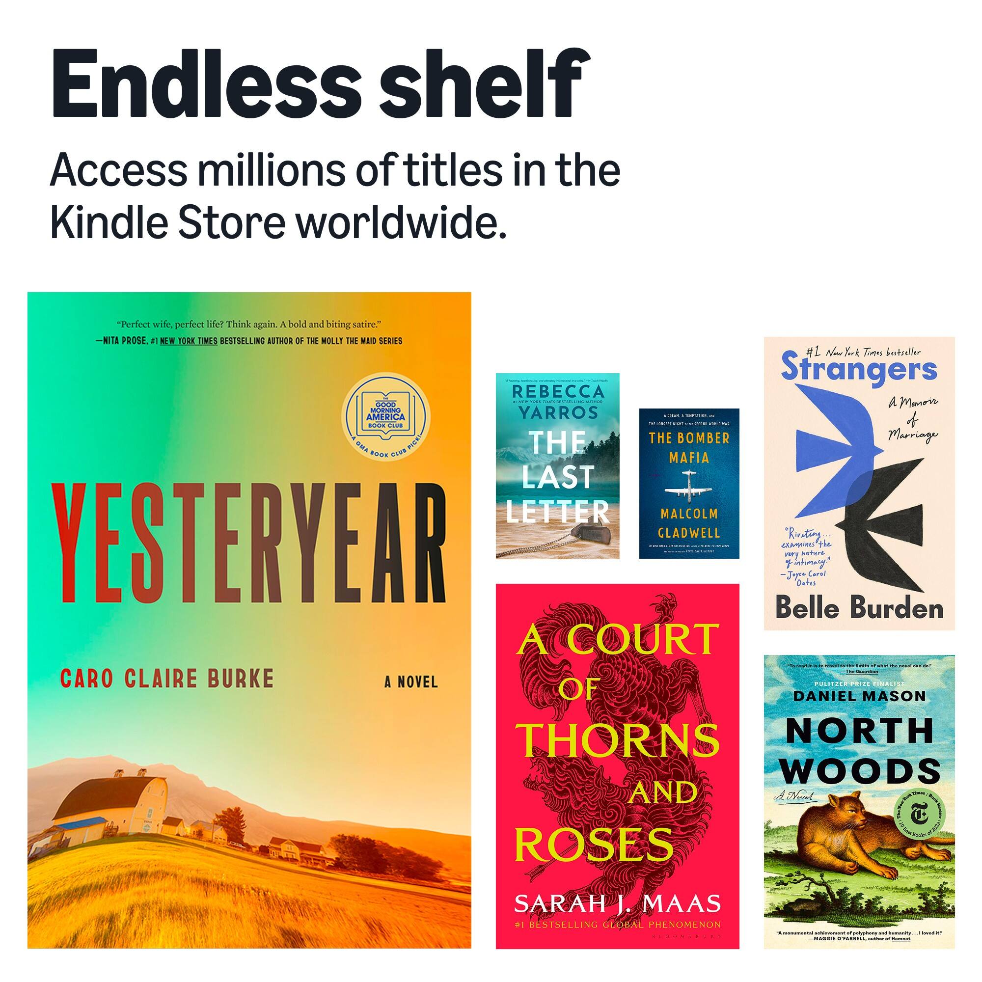 Endless shelf Access millions of titles in the Kindle Store worldwide.

"Perfect wife, perfect life? Think again. A bold and biting satire." -NITA PROSE, #1 NEW YORK TIMES BESTSELLING AUTHOR OF THE MOLLY THE MAID SERIES

REBECCA YARROS THE LAST LETTER

THE BOMBER MAFIA MALCOLM GLADWELL

#1 New York Times Bestseller Strangers A Marriage Belle Burden

A COURT OF THORNS AND ROSES SARAH J. MAAS #1 BESTSELLING GLOBAL PHENOMENON

NORTH WOODS DANIEL MASON PULITZER PRIZE WINNER