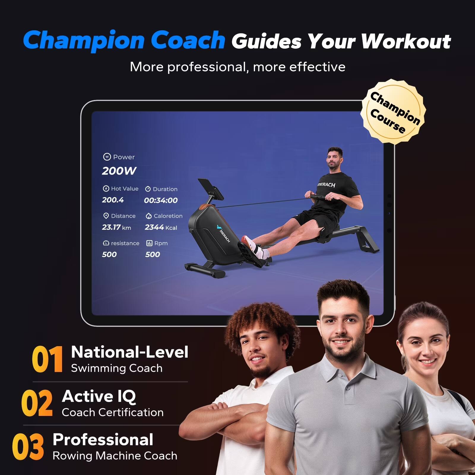 Champion Coach Guides Your Workout  
More professional, more effective  

Champion Course  
Power: 200W  
Hot Value: 200.4  
Duration: 00:34:00  
Distance: 23.17 km  
Calories: 2344 kcal  
Resistance: 500  
Rpm: 500  

01 National-Level Swimming Coach  
02 Active IQ Coach Certification  
03 Professional Rowing Machine Coach