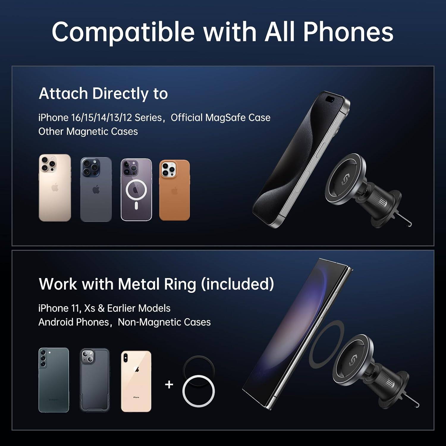 Compatible with All Phones

Attach Directly to iPhone 16/15/14/13/12 Series, Official MagSafe Case Other Magnetic Cases

Work with Metal Ring (included) iPhone 11, Xs & Earlier Models Android Phones, Non-Magnetic Cases