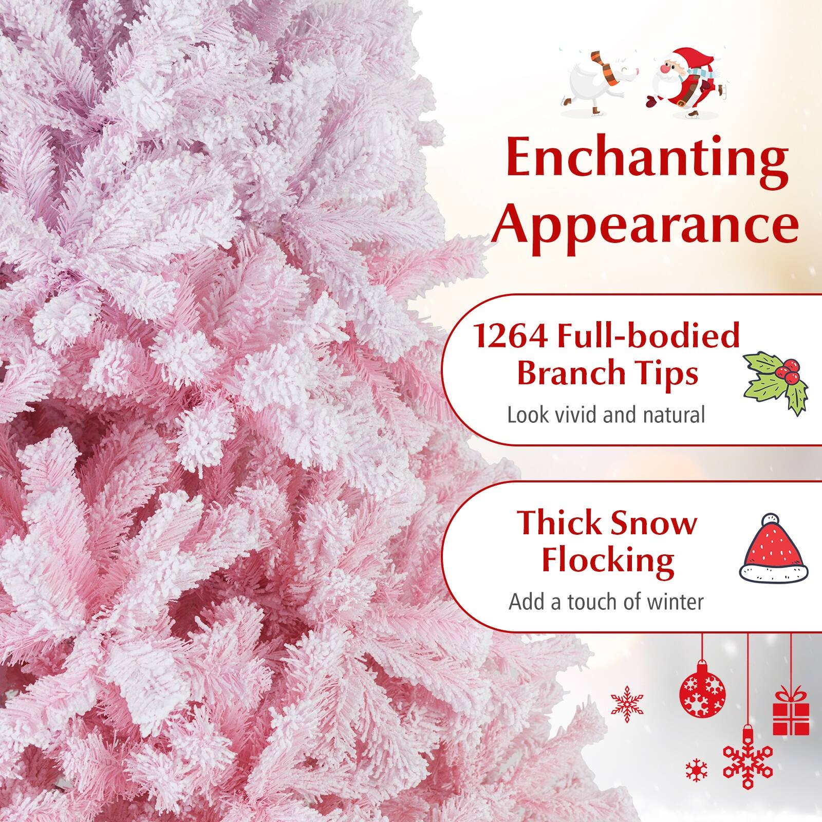 Enchanting Appearance

1264 Full-bodied Branch Tips  
Look vivid and natural

Thick Snow Flocking  
Add a touch of winter
