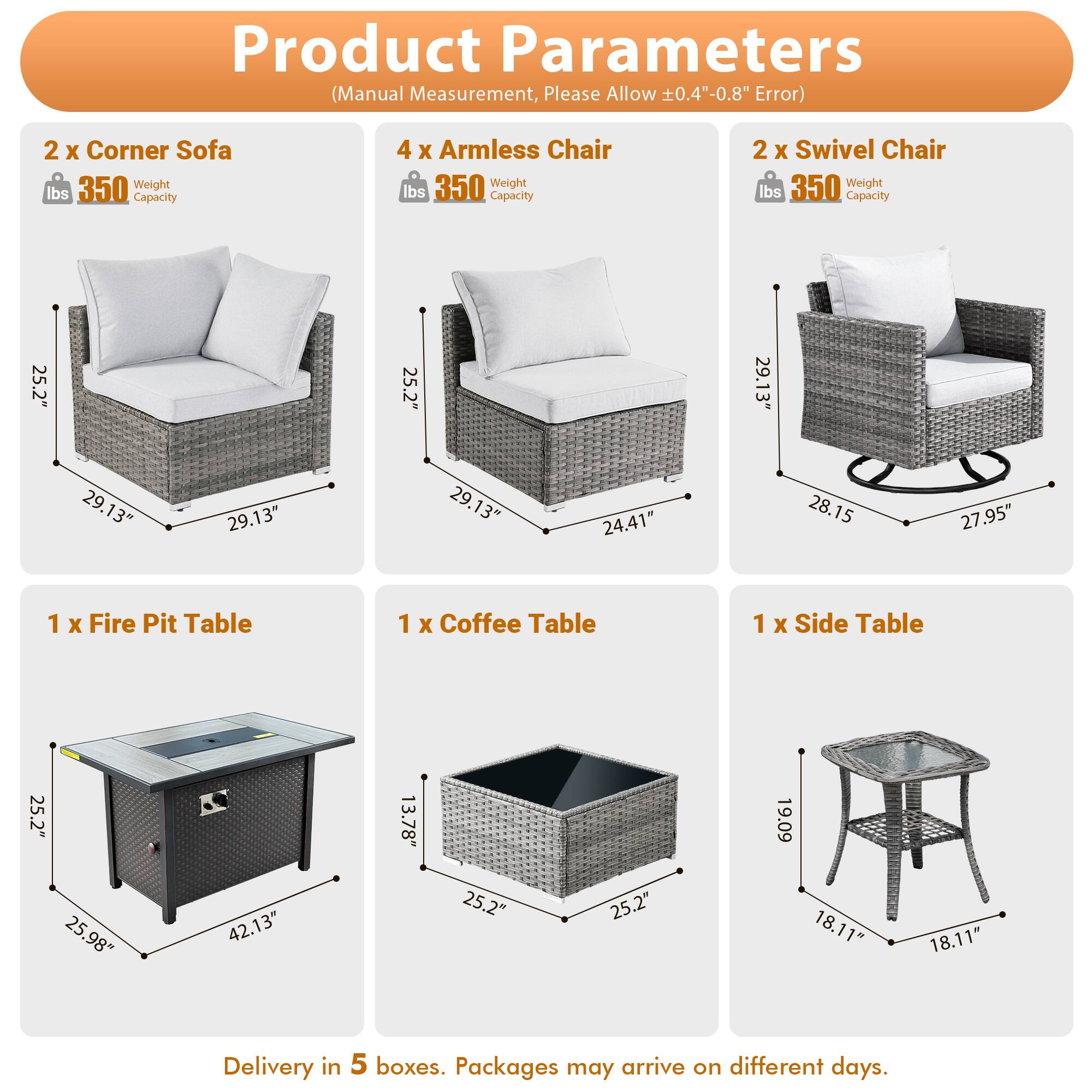Product Parameters (Manual Measurement, Please Allow 0.4"-0.8" Error)

- 2 x Corner Sofa
  - Weight: 350 lbs
  - Capacity: 350 lbs

- 4 x Armless Chair
  - Weight: 350 lbs
  - Capacity: 350 lbs

- 2 x Swivel Chair
  - Weight: 350 lbs
  - Capacity: 350 lbs

- 1 x Fire Pit Table
  - Dimensions: 25.2" x 25.98" x 42.13"

- 1 x Coffee Table
  - Dimensions: 25.2" x 25.2" x 13.78"

- 1 x Side Table
  - Dimensions: 19.09" x 18.11" x 18.11"

Delivery in 5 boxes. Packages may arrive on different days.