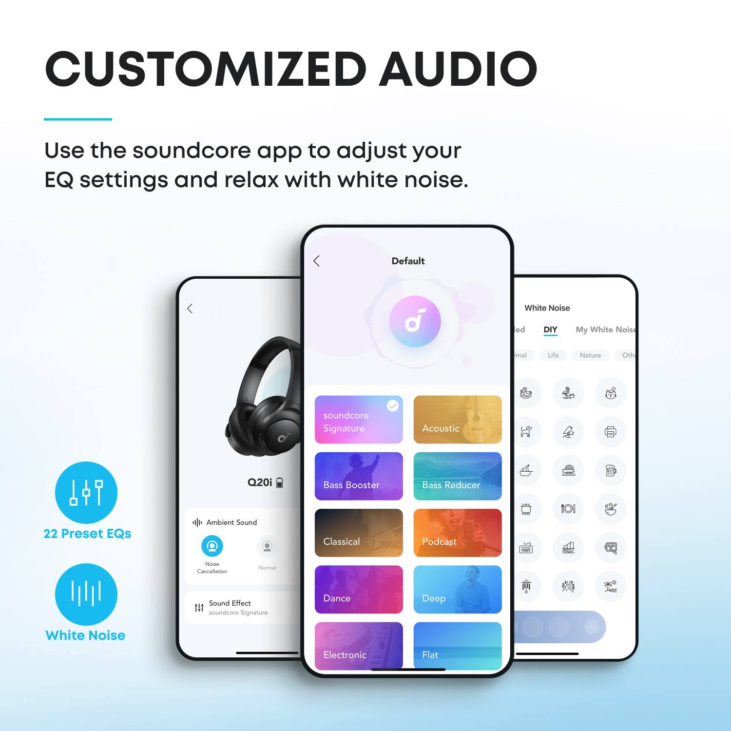 CUSTOMIZED AUDIO  
Use the soundcore app to adjust your EQ settings and relax with white noise.  

Default  
White Noise  
DIY  
My White Noise  
Life  
Nature  
Other  
Acoustic  
soundcore Signature  
Bass Booster  
Bass Reducer  
22 Preset EQs  
Ambient Sound  
Classical  
Podcast  
Deep  
Dance  
Flat  

22 Preset EQs  
White Noise