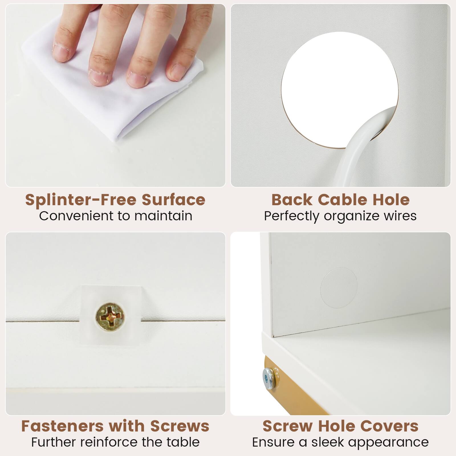 - Splinter-Free Surface: Convenient to maintain
- Back Cable Hole: Perfectly organize wires
- Fasteners with Screws: Further reinforce the table
- Screw Hole Covers: Ensure a sleek appearance
