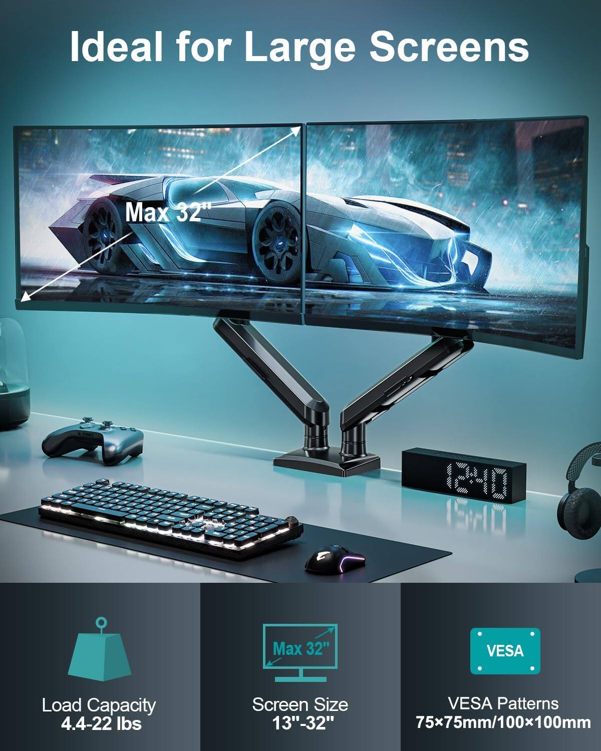 Ideal for Large Screens  
Max 32"  
12:40 15:10  
Max 32"  
VESA Load Capacity 4.4-22 lbs  
Screen Size 13"-32"  
VESA Patterns 75x75mm/100x100mm