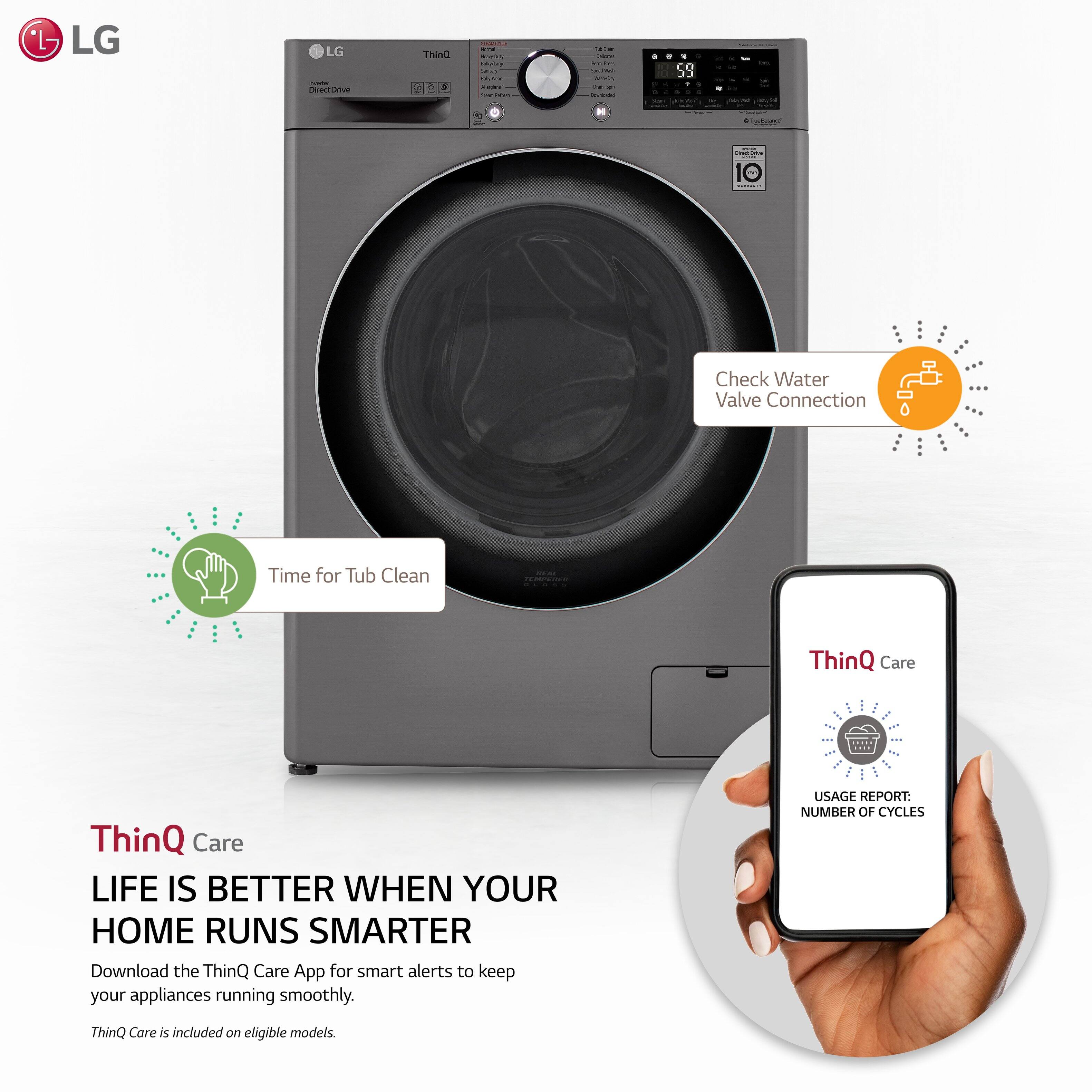 LG LG | Direntirive ThinQ I - - - - - - - | I - - - - - d . S9 a . - 10 - Check Water Valve Connection Time for Tub Clean | ThinQ Care ... ThinQ Care LIFE IS BETTER WHEN YOUR HOME RUNS SMARTER Download the ThinQ Care App for smart alerts to keep your appliances running smoothly. USAGL REPORT: NUMBER OF CYCLES ThinQ Care is included on eligible models.