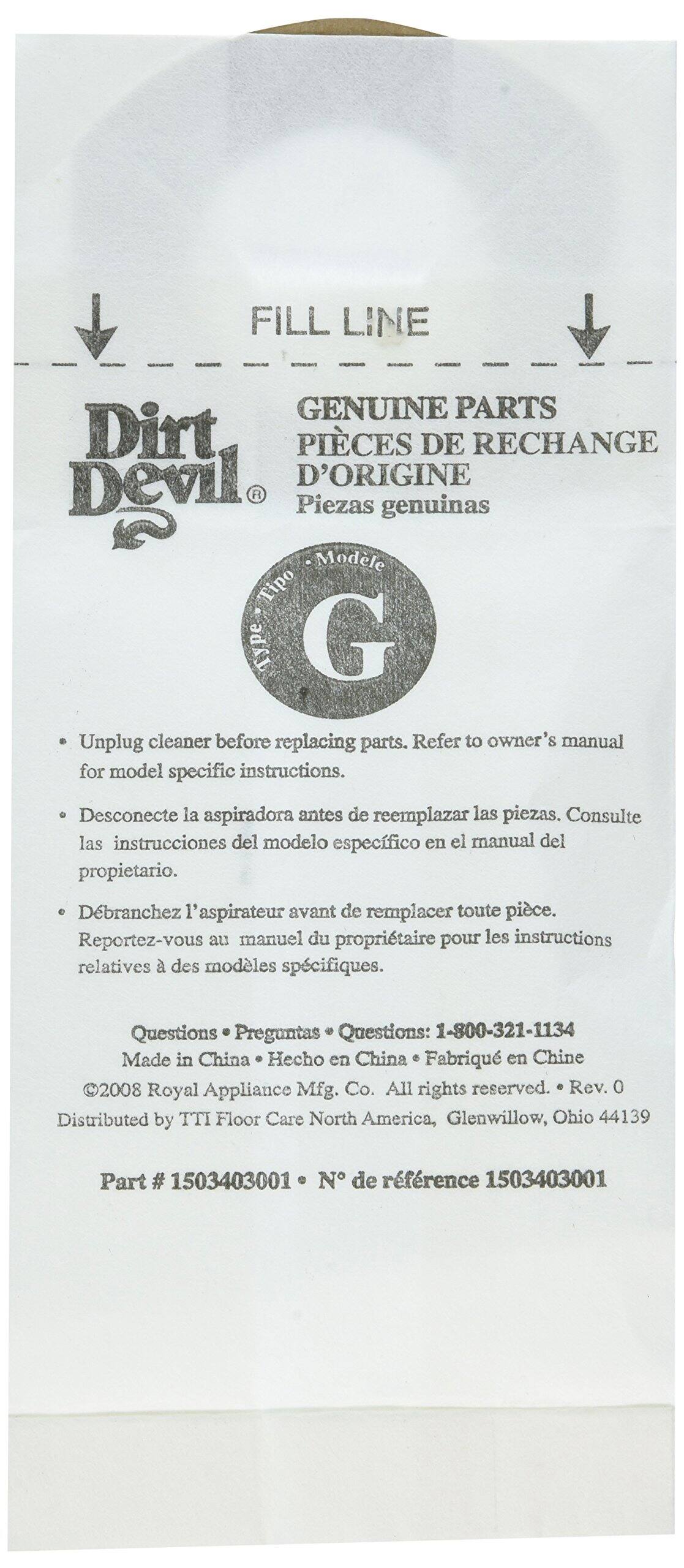 **FILL LINE**

**Dirt Devil®**

**GENUINE PARTS**  
**PIÈCES DE RECHANGE**  
**D'ORIGINE**  
**Piezas genuinas**

**Modelo**  
**G**

- Unplug cleaner before replacing parts. Refer to owner's manual for model specific instructions.
- Desconecte la aspiradora antes de reemplazar las piezas. Consulte las instrucciones del modelo específico en el manual del propietario.
- Débranchez l'aspirateur avant de remplacer toute pièce. Reportez-vous au manuel du propriétaire pour les instructions relatives à des modèles spécifiques.

**Questions**  
**Preguntas**  
**Questions:** 1-800-321-1134

Made in China  
Hecho en China  
Fabriqué en Chine

©2008 Royal Appliance Mfg. Co. All rights reserved. Rev. 0  
Distributed by TTI Floor Care North America, Glenwillow, Ohio 44139

**Part # 1503403001**  
**N° de référence 150340
