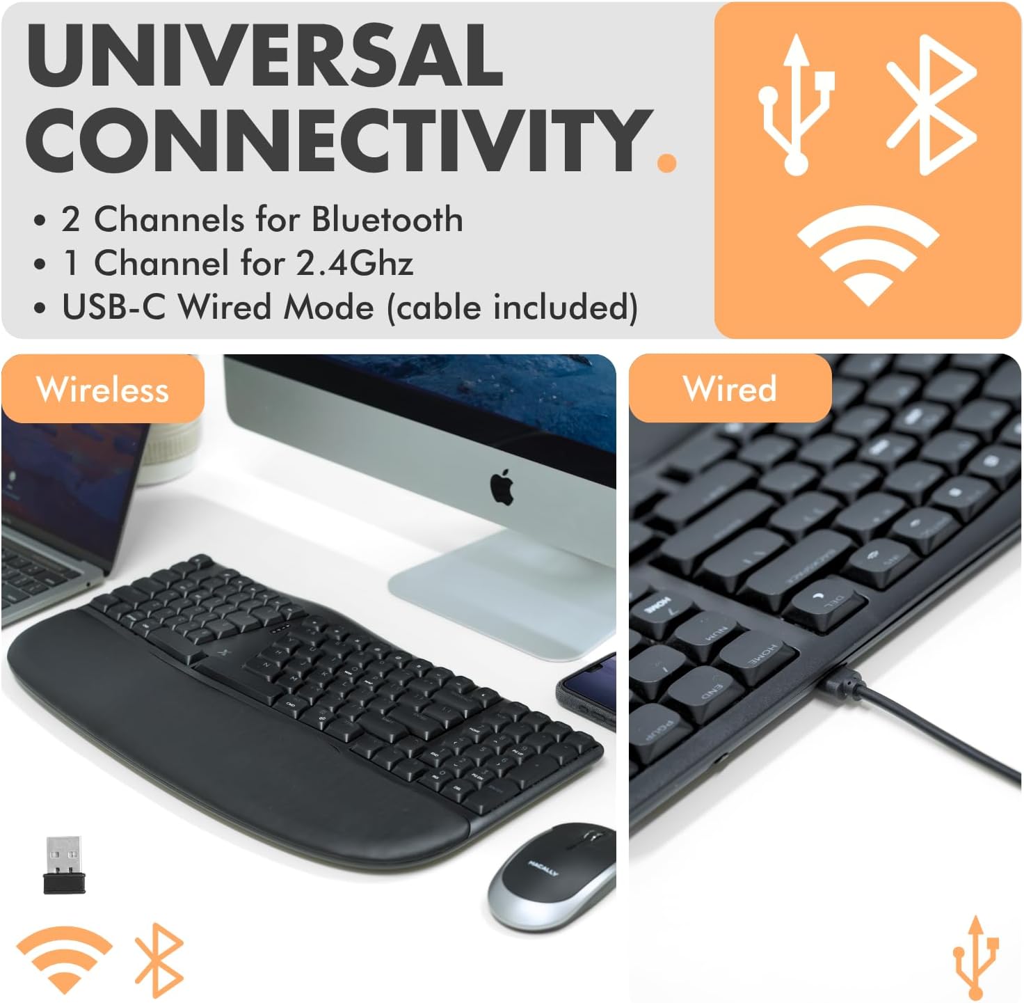 UNIVERSAL CONNECTIVITY  
- 2 Channels for Bluetooth  
- 1 Channel for 2.4Ghz  
- USB-C Wired Mode (cable included)  

Wireless  
Wired