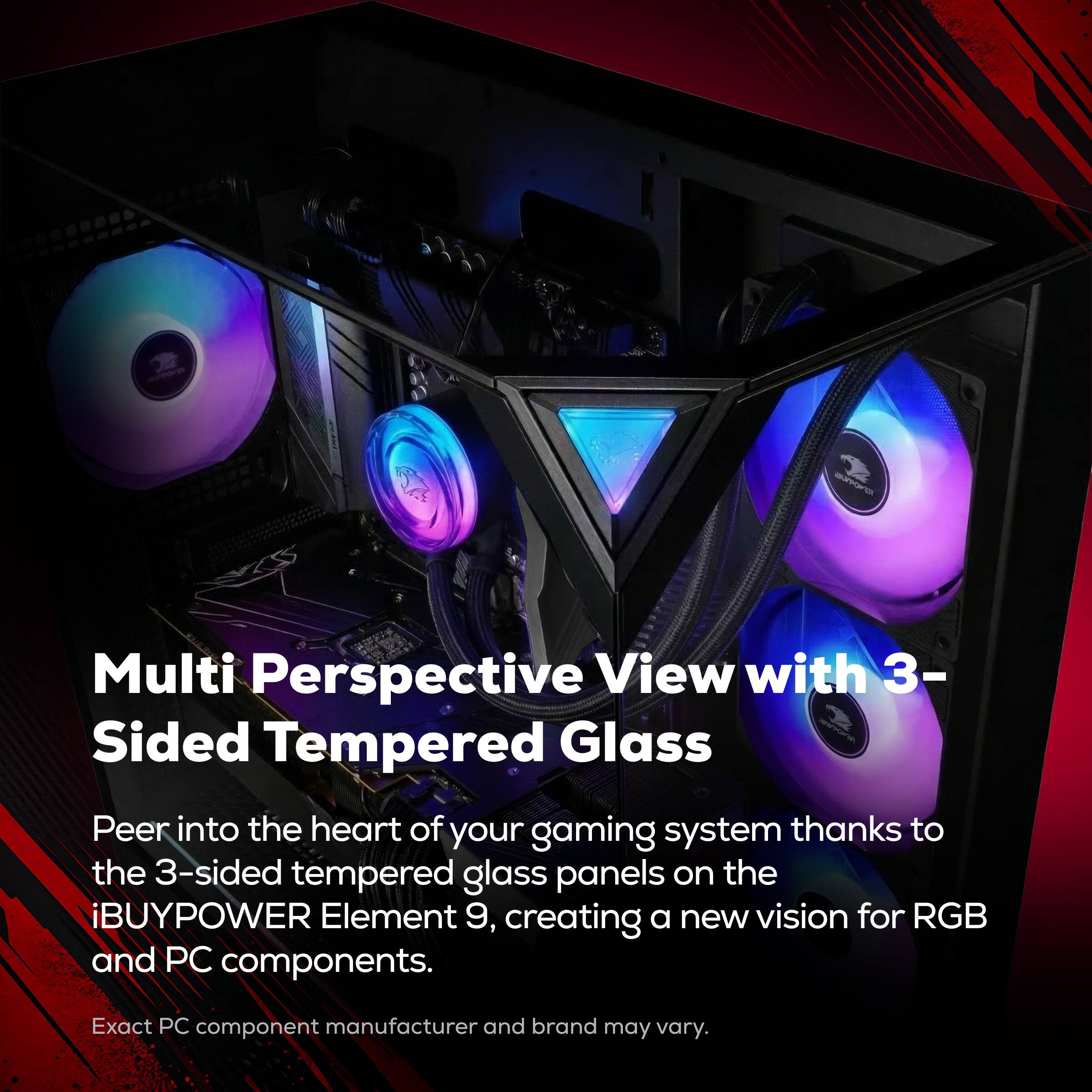 Multi Perspective View with 3-Sided Tempered Glass

Peer into the heart of your gaming system thanks to the 3-sided tempered glass panels on the iBUYPOWER Element 9, creating a new vision for RGB and PC components.

Exact PC component manufacturer and brand may vary.