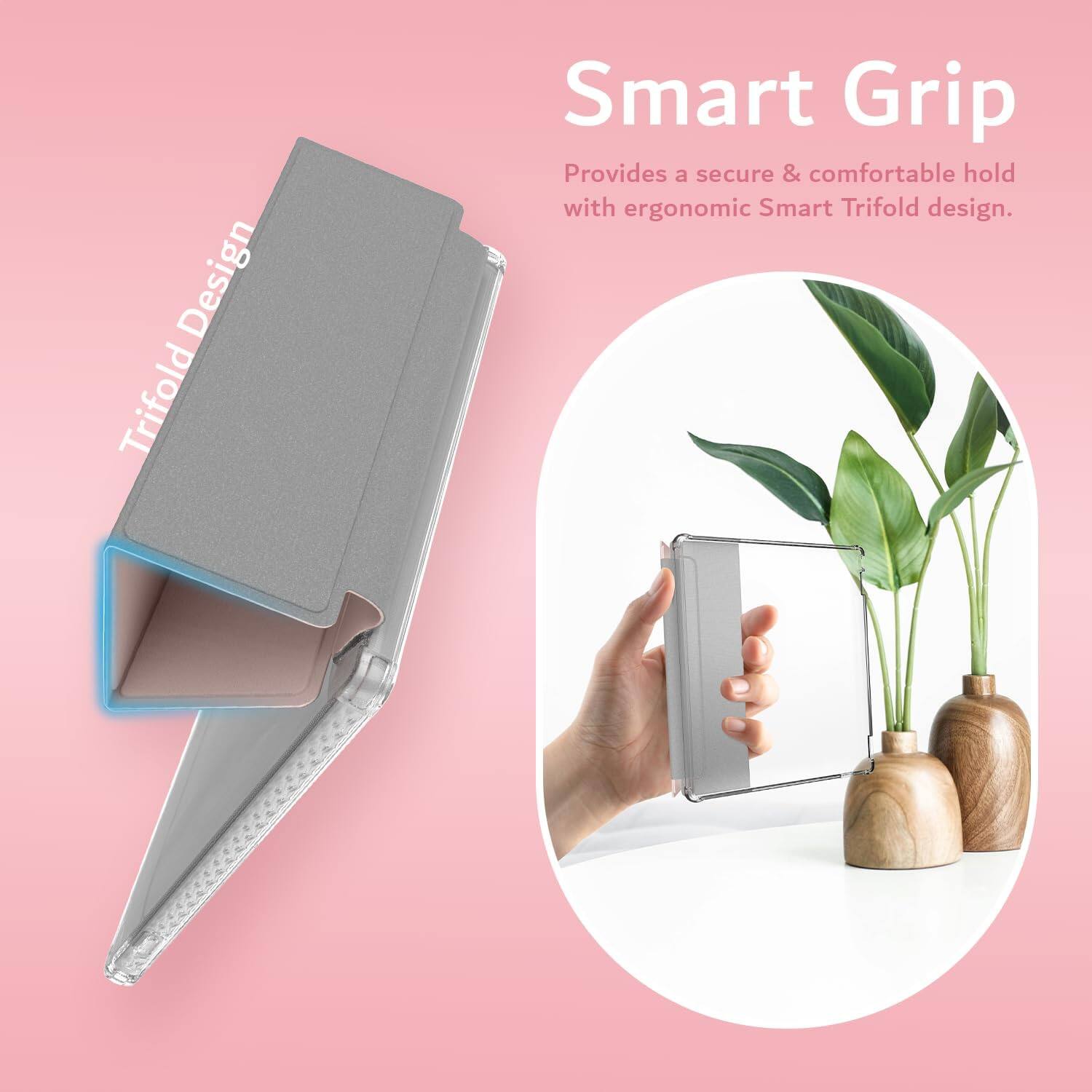 Smart Grip  
Provides a secure & comfortable hold with ergonomic Smart Trifold design.