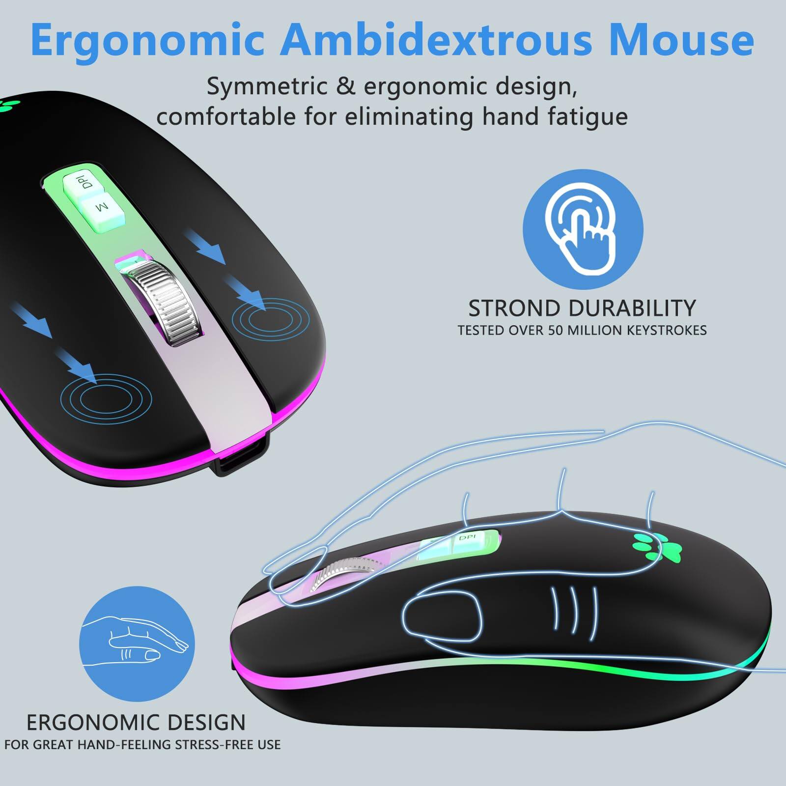 Ergonomic Ambidextrous Mouse

Symmetric & ergonomic design, comfortable for eliminating hand fatigue

STROND DURABILITY
TESTED OVER 50 MILLION KEYSTROKES

ERGONOMIC DESIGN
FOR GREAT HAND-FEELING STRESS-FREE USE