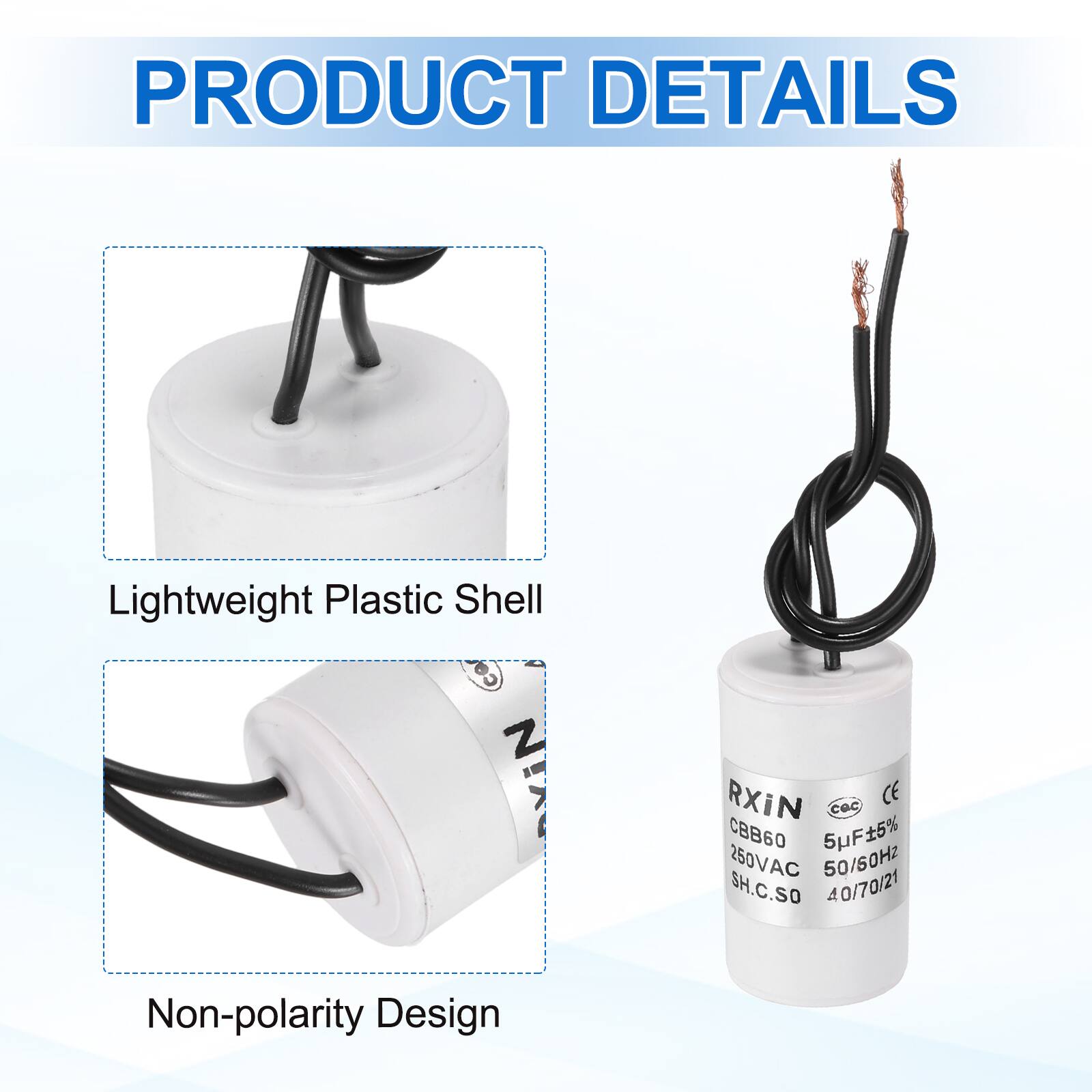 PRODUCT DETAILS

- Lightweight Plastic Shell
- Non-polarity Design

RXiN  
CBB60  
5µF±5%  
250VAC  
50/60Hz  
SH.C.SO  
40/70/21