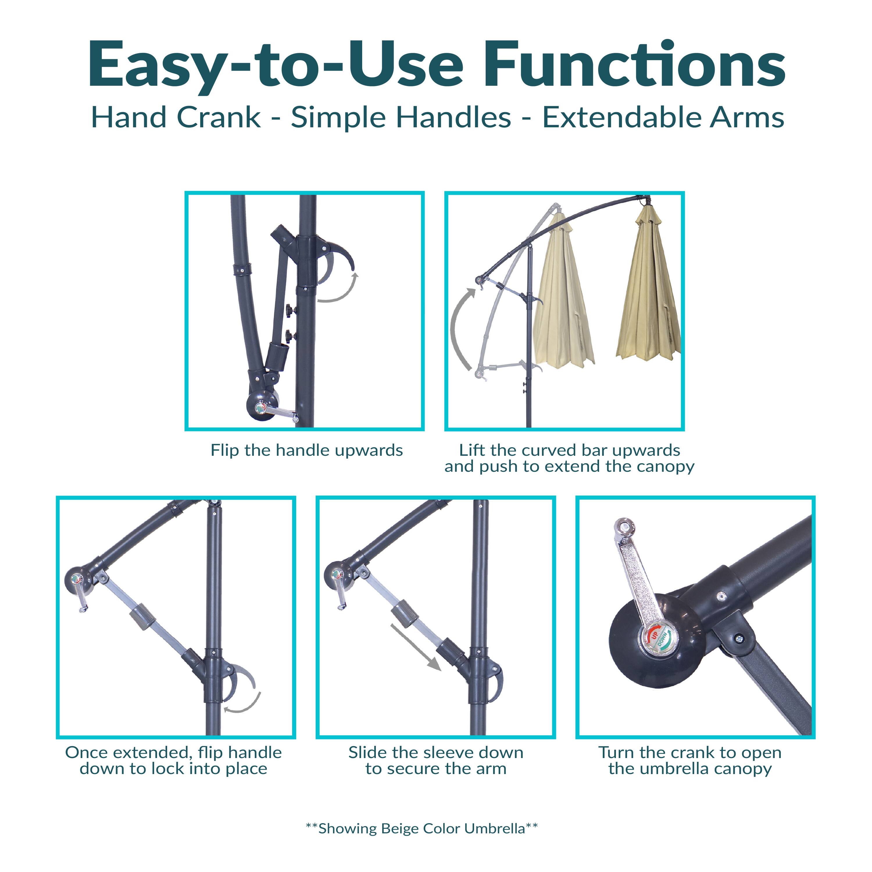 Easy-to-Use Functions  
Hand Crank - Simple Handles - Extendable Arms

- Flip the handle upwards
- Lift the curved bar upwards and push to extend the canopy
- Once extended, flip handle down to lock into place
- Slide the sleeve down to secure the arm
- Turn the crank to open the umbrella canopy

*Showing Beige Color Umbrella*