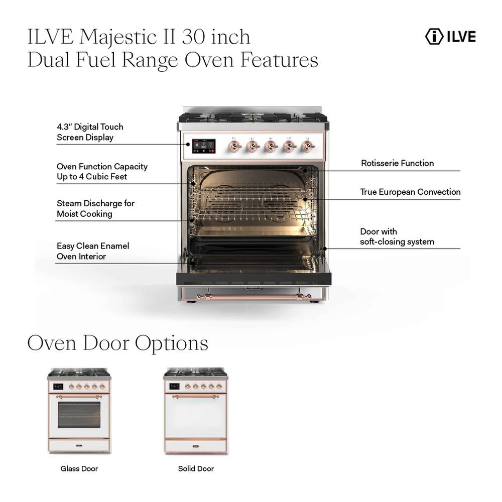 ILVE Majestic II 30 inch Dual Fuel Range Oven Features

- 4.3" Digital Touch Screen Display
- Oven Function Capacity Up to 4 Cubic Feet
- Steam Discharge for Moist Cooking
- Rotisserie Function
- True European Convection
- Easy Clean Enamel Oven Interior
- Door with soft-closing system

Oven Door Options
- Glass Door
- Solid Door