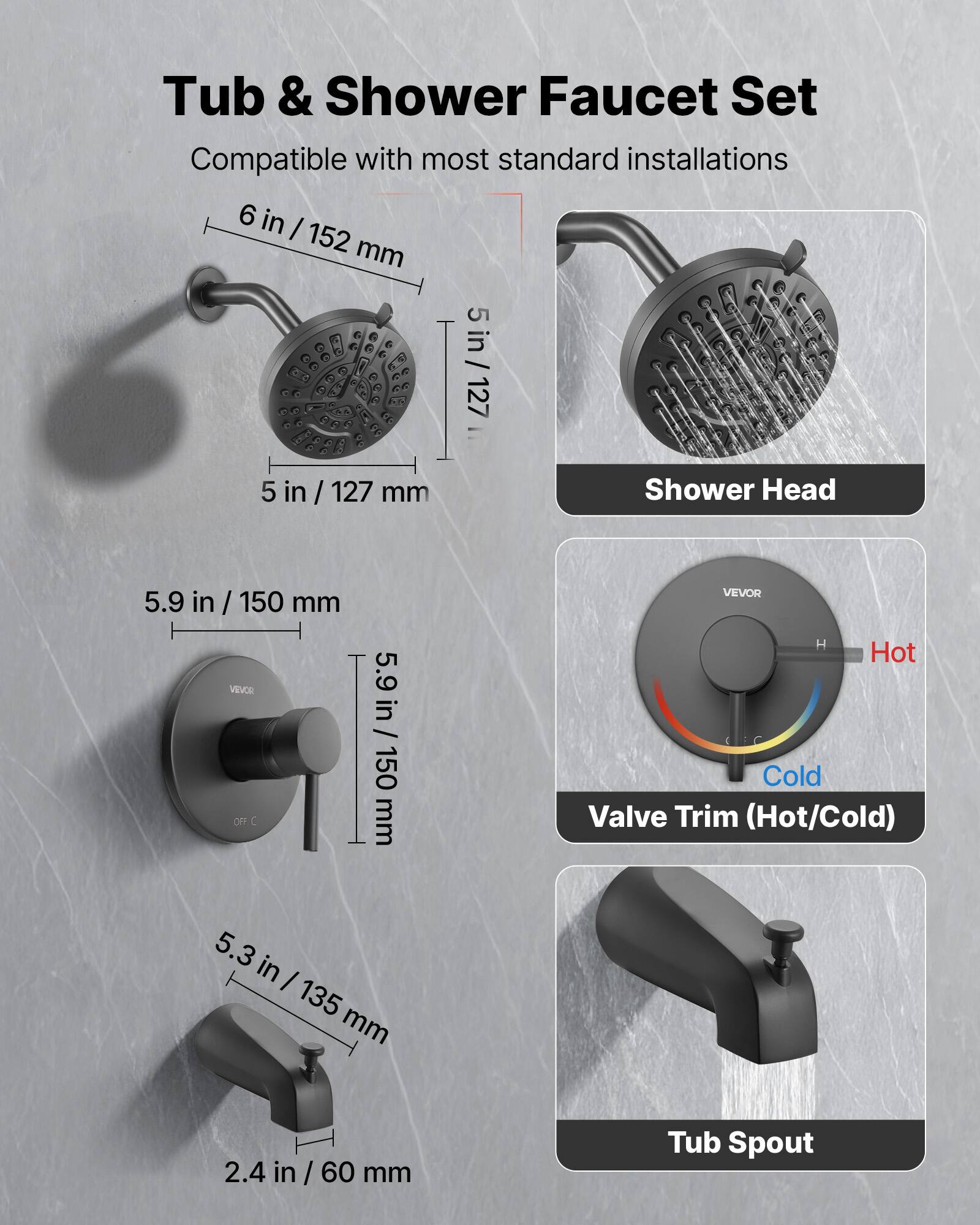 Tub & Shower Faucet Set  
Compatible with most standard installations  

- Shower Head: 6 in / 152 mm, 5 in / 127 mm  
- Valve Trim (Hot/Cold): 5.9 in / 150 mm  
- Tub Spout: 5.3 in / 135 mm, 2.4 in / 60 mm