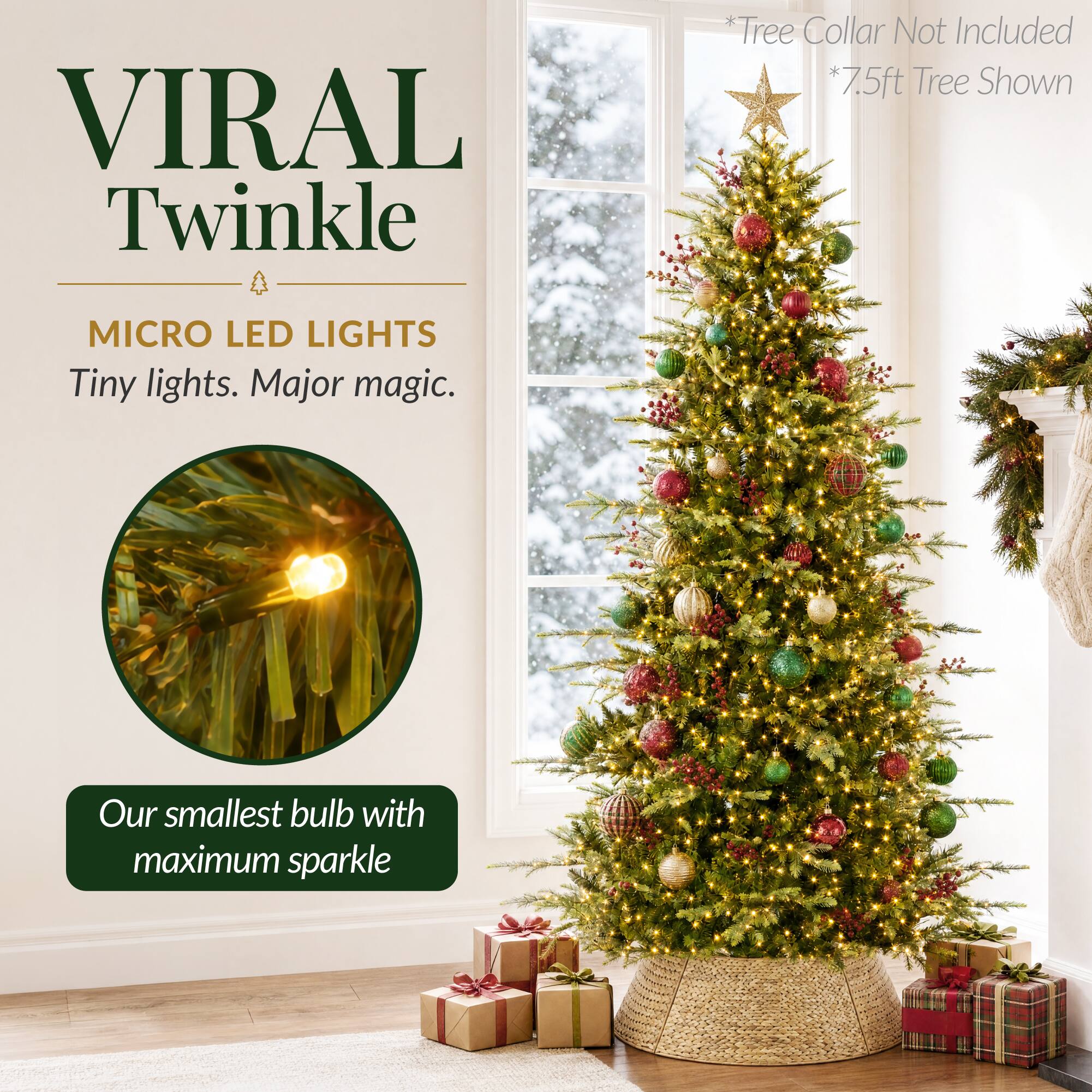 VIRAL Twinkle

MICRO LED LIGHTS
Tiny lights. Major magic.

*Tree Collar Not Included
*7.5ft Tree Shown

Our smallest bulb with maximum sparkle