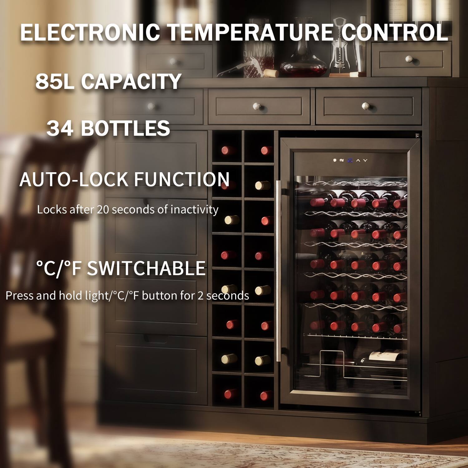 ELECTRONIC TEMPERATURE CONTROL  
85L CAPACITY  
34 BOTTLES  
AUTO-LOCK FUNCTION  
Locks after 20 seconds of inactivity  
°C/°F SWITCHABLE  
Press and hold light/°C/°F button for 2 seconds