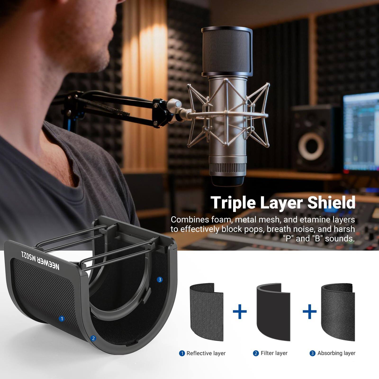 MS021 NEWEWER Triple Layer Shield combines foam, metal mesh, and etamine layers to effectively block pops, breath noise, and harsh "P" and "B" sounds.

Triple Layer Shield  
Combines foam, metal mesh, and etamine layers to effectively block pops, breath noise, and harsh "P" and "B" sounds.

1. Reflective layer  
2. Filter layer  
3. Absorbing layer