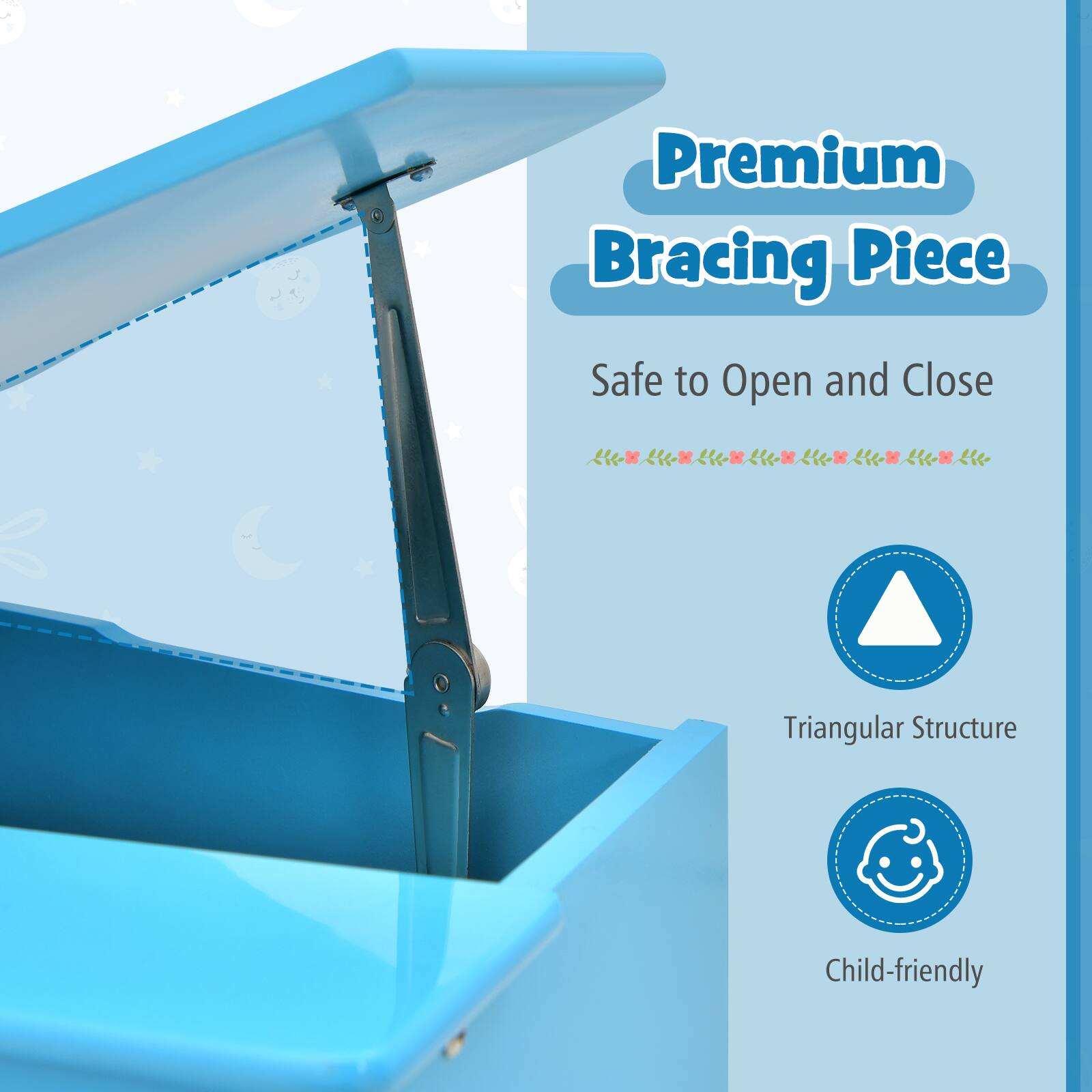 Premium Bracing Piece  
Safe to Open and Close  
Triangular Structure  
Child-friendly