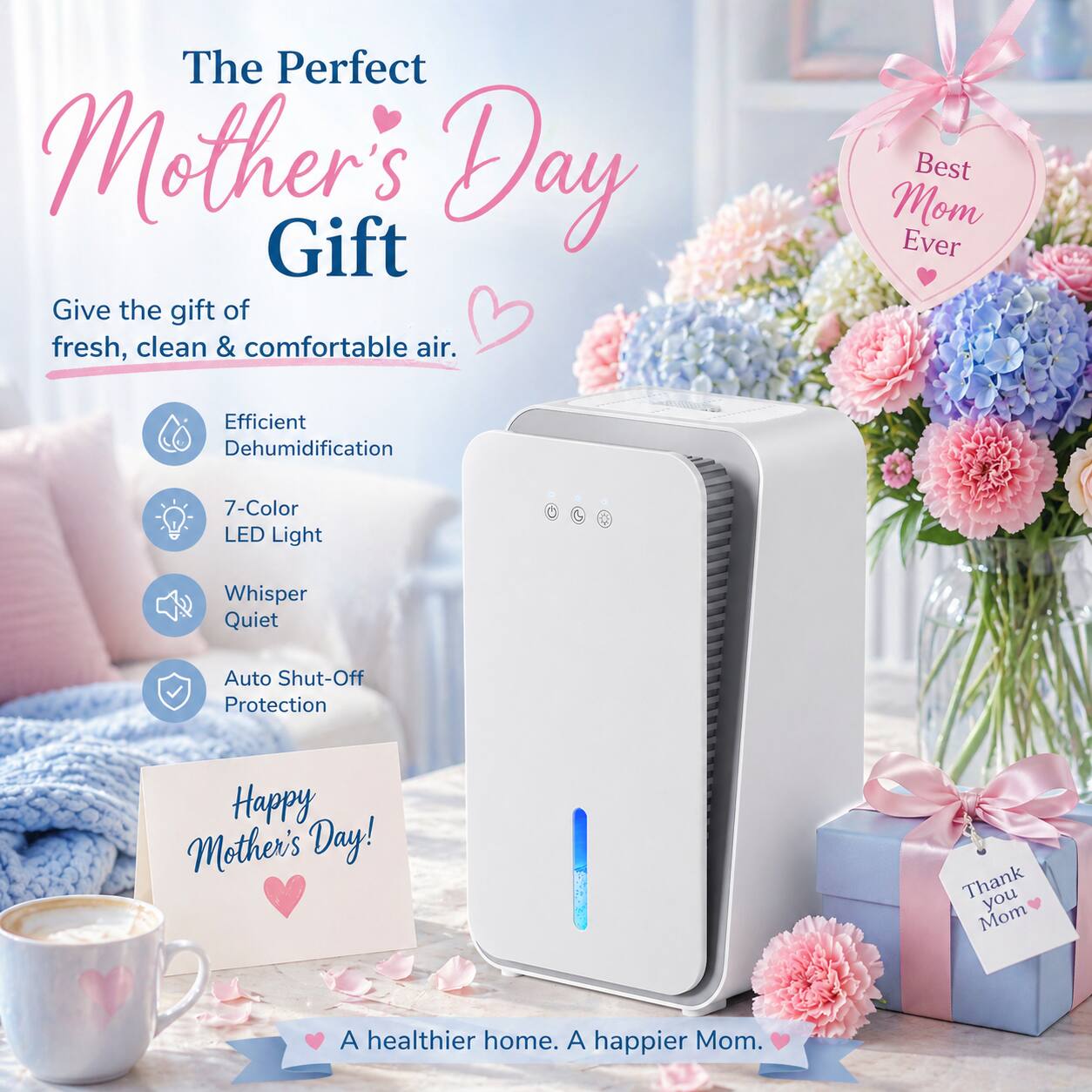 The Perfect Mother's Day Gift

Give the gift of fresh, clean & comfortable air.

- Efficient Dehumidification
- 7-Color LED Light
- Whisper Quiet
- Auto Shut-Off Protection

Best Mom Ever

Happy Mother's Day!

Thank you Mom

A healthier home. A happier Mom.