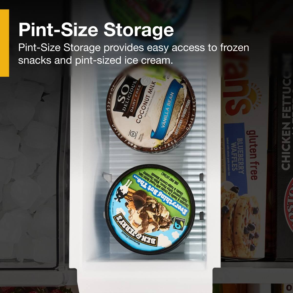 Pint-Size Storage  
Pint-Size Storage provides easy access to frozen snacks and pint-sized ice cream.

SO DELICIOUS  
DAIRY FREE COCONUT MILK  
VANILLA BEAN  
SOY FREE & GLUTEN FREE

SO DELICIOUS  
DAIRY FREE COCONUT MILK  
CHICKEN FETTUCCINE  
GLUTEN FREE

SO DELICIOUS  
DAIRY FREE COCONUT MILK  
BLUEBERRY WAFFLES  
GLUTEN FREE

PINT-Size Storage  
PINT-Size Storage provides easy access to frozen snacks and pint-sized ice cream.