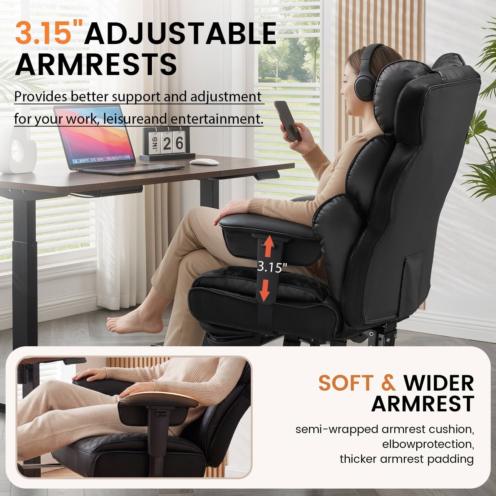 3.15" ADJUSTABLE ARMRESTS  
Provides better support and adjustment for your work, leisure, and entertainment.  

3.15"  
SOFT & WIDER ARMREST  
semi-wrapped armrest cushion, elbow protection, thicker armrest padding